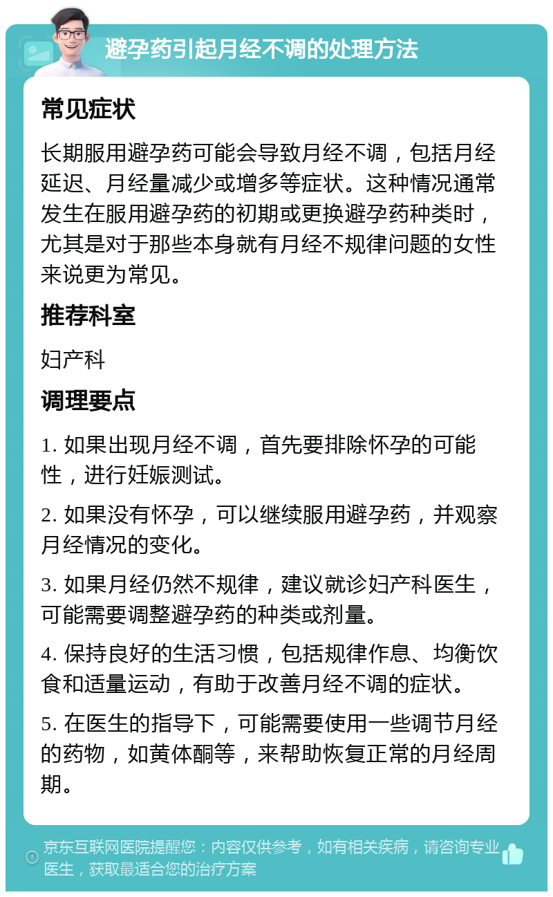 避孕药引起月经不调的处理方法 常见症状 长期服用避孕药可能会导致月经不调，包括月经延迟、月经量减少或增多等症状。这种情况通常发生在服用避孕药的初期或更换避孕药种类时，尤其是对于那些本身就有月经不规律问题的女性来说更为常见。 推荐科室 妇产科 调理要点 1. 如果出现月经不调，首先要排除怀孕的可能性，进行妊娠测试。 2. 如果没有怀孕，可以继续服用避孕药，并观察月经情况的变化。 3. 如果月经仍然不规律，建议就诊妇产科医生，可能需要调整避孕药的种类或剂量。 4. 保持良好的生活习惯，包括规律作息、均衡饮食和适量运动，有助于改善月经不调的症状。 5. 在医生的指导下，可能需要使用一些调节月经的药物，如黄体酮等，来帮助恢复正常的月经周期。