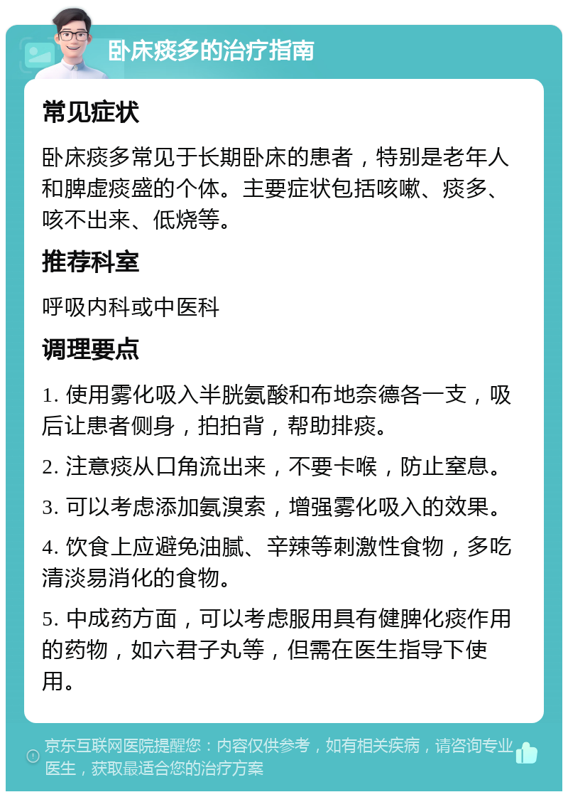 卧床痰多的治疗指南 常见症状 卧床痰多常见于长期卧床的患者，特别是老年人和脾虚痰盛的个体。主要症状包括咳嗽、痰多、咳不出来、低烧等。 推荐科室 呼吸内科或中医科 调理要点 1. 使用雾化吸入半胱氨酸和布地奈德各一支，吸后让患者侧身，拍拍背，帮助排痰。 2. 注意痰从口角流出来，不要卡喉，防止窒息。 3. 可以考虑添加氨溴索，增强雾化吸入的效果。 4. 饮食上应避免油腻、辛辣等刺激性食物，多吃清淡易消化的食物。 5. 中成药方面，可以考虑服用具有健脾化痰作用的药物，如六君子丸等，但需在医生指导下使用。