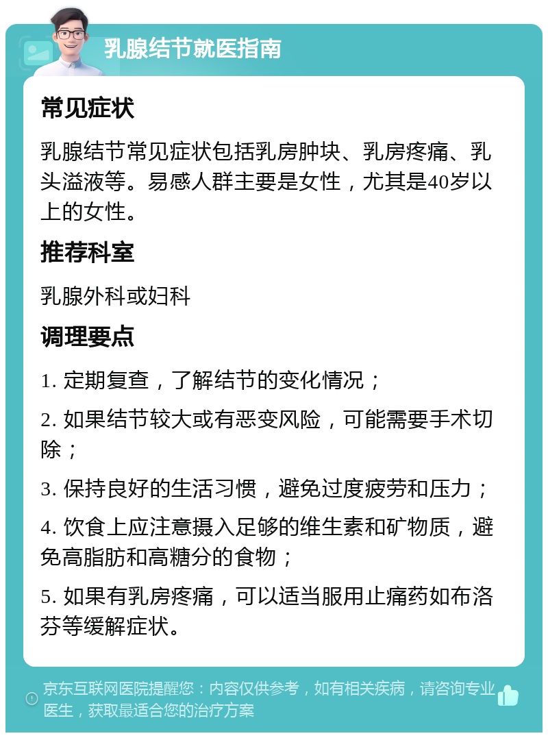 乳腺结节就医指南 常见症状 乳腺结节常见症状包括乳房肿块、乳房疼痛、乳头溢液等。易感人群主要是女性，尤其是40岁以上的女性。 推荐科室 乳腺外科或妇科 调理要点 1. 定期复查，了解结节的变化情况； 2. 如果结节较大或有恶变风险，可能需要手术切除； 3. 保持良好的生活习惯，避免过度疲劳和压力； 4. 饮食上应注意摄入足够的维生素和矿物质，避免高脂肪和高糖分的食物； 5. 如果有乳房疼痛，可以适当服用止痛药如布洛芬等缓解症状。