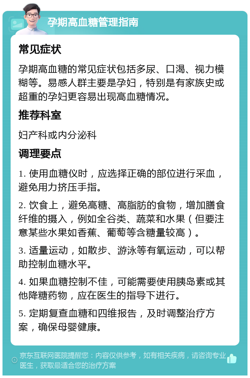 孕期高血糖管理指南 常见症状 孕期高血糖的常见症状包括多尿、口渴、视力模糊等。易感人群主要是孕妇，特别是有家族史或超重的孕妇更容易出现高血糖情况。 推荐科室 妇产科或内分泌科 调理要点 1. 使用血糖仪时，应选择正确的部位进行采血，避免用力挤压手指。 2. 饮食上，避免高糖、高脂肪的食物，增加膳食纤维的摄入，例如全谷类、蔬菜和水果（但要注意某些水果如香蕉、葡萄等含糖量较高）。 3. 适量运动，如散步、游泳等有氧运动，可以帮助控制血糖水平。 4. 如果血糖控制不佳，可能需要使用胰岛素或其他降糖药物，应在医生的指导下进行。 5. 定期复查血糖和四维报告，及时调整治疗方案，确保母婴健康。