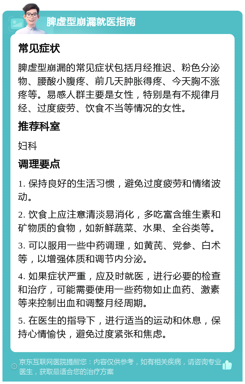 脾虚型崩漏就医指南 常见症状 脾虚型崩漏的常见症状包括月经推迟、粉色分泌物、腰酸小腹疼、前几天肿胀得疼、今天胸不涨疼等。易感人群主要是女性，特别是有不规律月经、过度疲劳、饮食不当等情况的女性。 推荐科室 妇科 调理要点 1. 保持良好的生活习惯，避免过度疲劳和情绪波动。 2. 饮食上应注意清淡易消化，多吃富含维生素和矿物质的食物，如新鲜蔬菜、水果、全谷类等。 3. 可以服用一些中药调理，如黄芪、党参、白术等，以增强体质和调节内分泌。 4. 如果症状严重，应及时就医，进行必要的检查和治疗，可能需要使用一些药物如止血药、激素等来控制出血和调整月经周期。 5. 在医生的指导下，进行适当的运动和休息，保持心情愉快，避免过度紧张和焦虑。