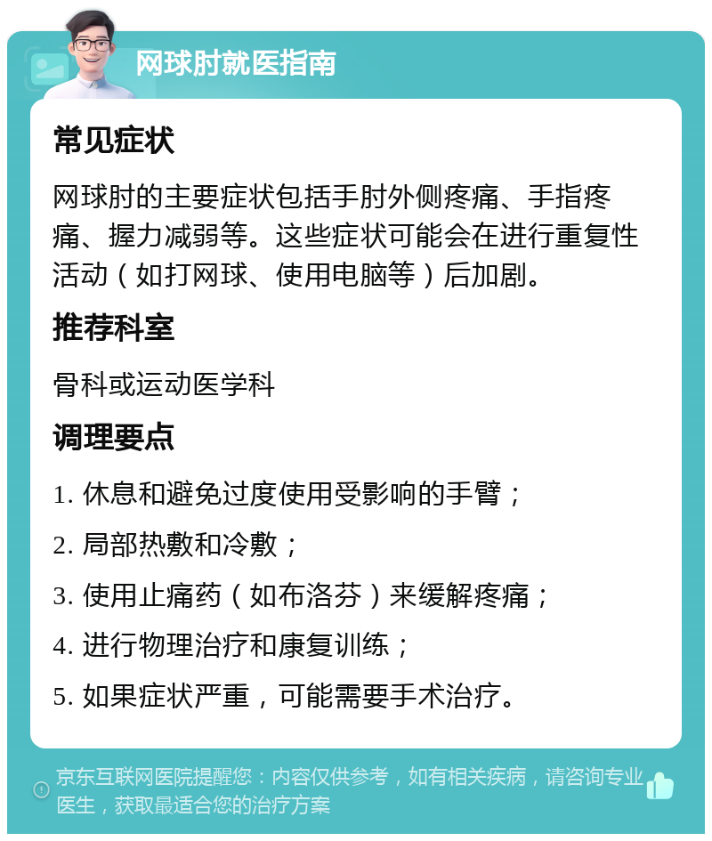 网球肘就医指南 常见症状 网球肘的主要症状包括手肘外侧疼痛、手指疼痛、握力减弱等。这些症状可能会在进行重复性活动（如打网球、使用电脑等）后加剧。 推荐科室 骨科或运动医学科 调理要点 1. 休息和避免过度使用受影响的手臂； 2. 局部热敷和冷敷； 3. 使用止痛药（如布洛芬）来缓解疼痛； 4. 进行物理治疗和康复训练； 5. 如果症状严重，可能需要手术治疗。