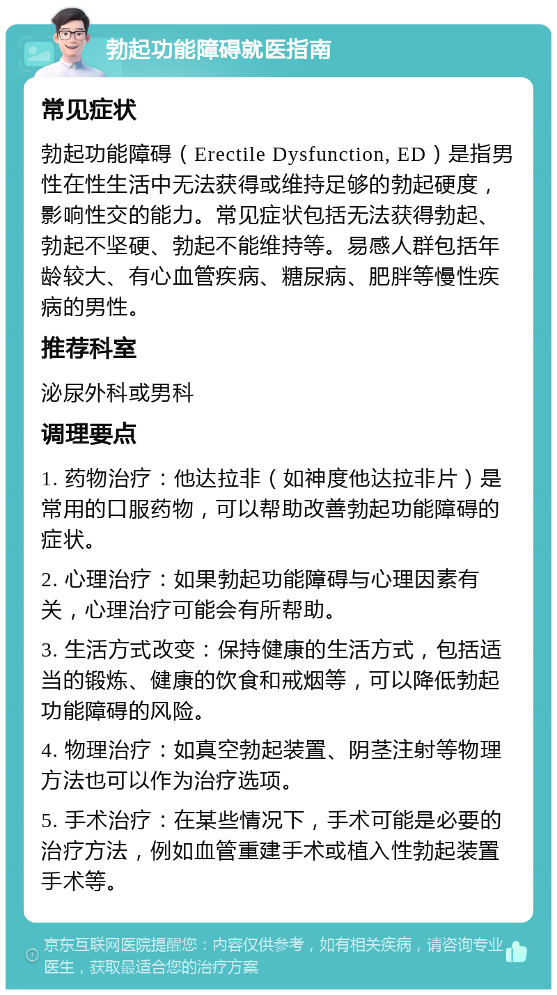 勃起功能障碍就医指南 常见症状 勃起功能障碍（Erectile Dysfunction, ED）是指男性在性生活中无法获得或维持足够的勃起硬度，影响性交的能力。常见症状包括无法获得勃起、勃起不坚硬、勃起不能维持等。易感人群包括年龄较大、有心血管疾病、糖尿病、肥胖等慢性疾病的男性。 推荐科室 泌尿外科或男科 调理要点 1. 药物治疗：他达拉非（如神度他达拉非片）是常用的口服药物，可以帮助改善勃起功能障碍的症状。 2. 心理治疗：如果勃起功能障碍与心理因素有关，心理治疗可能会有所帮助。 3. 生活方式改变：保持健康的生活方式，包括适当的锻炼、健康的饮食和戒烟等，可以降低勃起功能障碍的风险。 4. 物理治疗：如真空勃起装置、阴茎注射等物理方法也可以作为治疗选项。 5. 手术治疗：在某些情况下，手术可能是必要的治疗方法，例如血管重建手术或植入性勃起装置手术等。