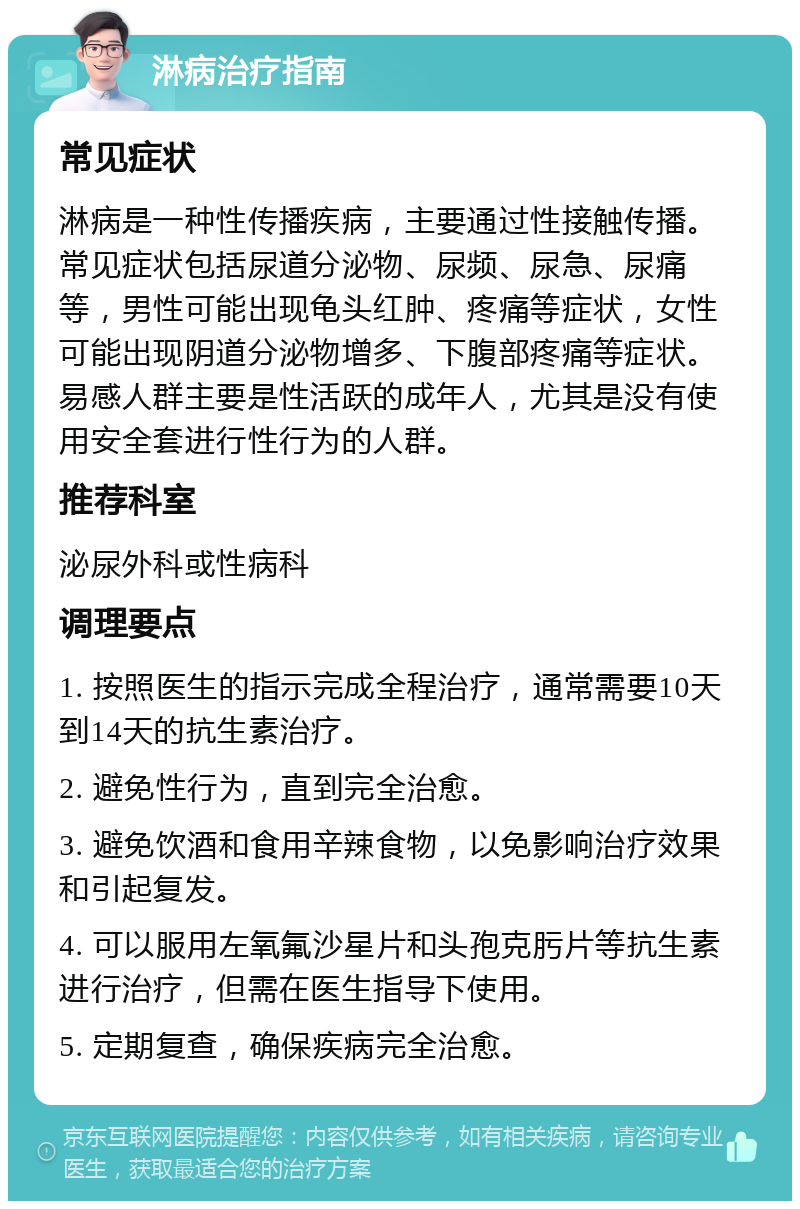 淋病治疗指南 常见症状 淋病是一种性传播疾病，主要通过性接触传播。常见症状包括尿道分泌物、尿频、尿急、尿痛等，男性可能出现龟头红肿、疼痛等症状，女性可能出现阴道分泌物增多、下腹部疼痛等症状。易感人群主要是性活跃的成年人，尤其是没有使用安全套进行性行为的人群。 推荐科室 泌尿外科或性病科 调理要点 1. 按照医生的指示完成全程治疗，通常需要10天到14天的抗生素治疗。 2. 避免性行为，直到完全治愈。 3. 避免饮酒和食用辛辣食物，以免影响治疗效果和引起复发。 4. 可以服用左氧氟沙星片和头孢克肟片等抗生素进行治疗，但需在医生指导下使用。 5. 定期复查，确保疾病完全治愈。