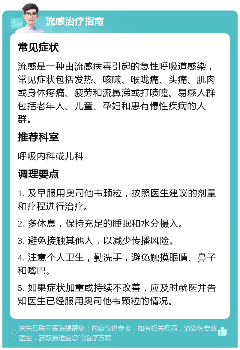 流感治疗指南 常见症状 流感是一种由流感病毒引起的急性呼吸道感染，常见症状包括发热、咳嗽、喉咙痛、头痛、肌肉或身体疼痛、疲劳和流鼻涕或打喷嚏。易感人群包括老年人、儿童、孕妇和患有慢性疾病的人群。 推荐科室 呼吸内科或儿科 调理要点 1. 及早服用奥司他韦颗粒，按照医生建议的剂量和疗程进行治疗。 2. 多休息，保持充足的睡眠和水分摄入。 3. 避免接触其他人，以减少传播风险。 4. 注意个人卫生，勤洗手，避免触摸眼睛、鼻子和嘴巴。 5. 如果症状加重或持续不改善，应及时就医并告知医生已经服用奥司他韦颗粒的情况。