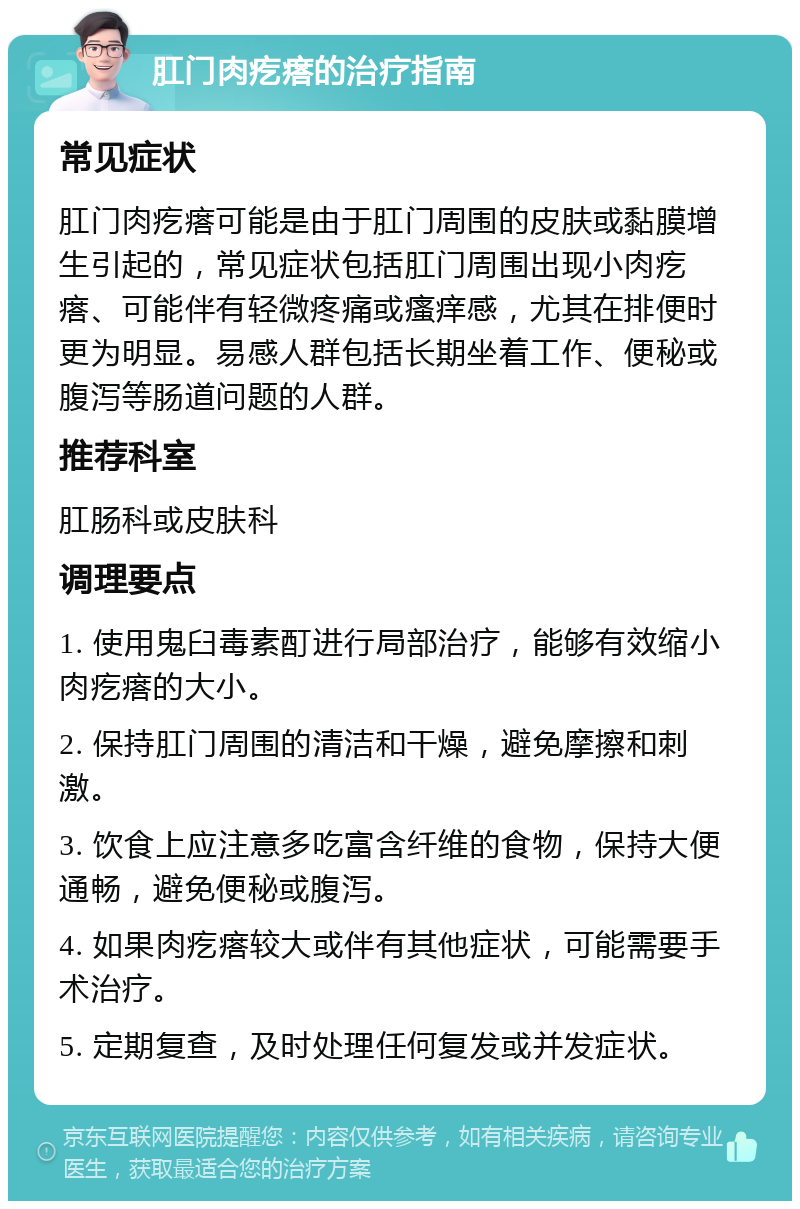 肛门肉疙瘩的治疗指南 常见症状 肛门肉疙瘩可能是由于肛门周围的皮肤或黏膜增生引起的，常见症状包括肛门周围出现小肉疙瘩、可能伴有轻微疼痛或瘙痒感，尤其在排便时更为明显。易感人群包括长期坐着工作、便秘或腹泻等肠道问题的人群。 推荐科室 肛肠科或皮肤科 调理要点 1. 使用鬼臼毒素酊进行局部治疗，能够有效缩小肉疙瘩的大小。 2. 保持肛门周围的清洁和干燥，避免摩擦和刺激。 3. 饮食上应注意多吃富含纤维的食物，保持大便通畅，避免便秘或腹泻。 4. 如果肉疙瘩较大或伴有其他症状，可能需要手术治疗。 5. 定期复查，及时处理任何复发或并发症状。