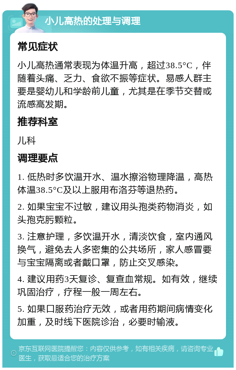 小儿高热的处理与调理 常见症状 小儿高热通常表现为体温升高，超过38.5°C，伴随着头痛、乏力、食欲不振等症状。易感人群主要是婴幼儿和学龄前儿童，尤其是在季节交替或流感高发期。 推荐科室 儿科 调理要点 1. 低热时多饮温开水、温水擦浴物理降温，高热体温38.5°C及以上服用布洛芬等退热药。 2. 如果宝宝不过敏，建议用头孢类药物消炎，如头孢克肟颗粒。 3. 注意护理，多饮温开水，清淡饮食，室内通风换气，避免去人多密集的公共场所，家人感冒要与宝宝隔离或者戴口罩，防止交叉感染。 4. 建议用药3天复诊、复查血常规。如有效，继续巩固治疗，疗程一般一周左右。 5. 如果口服药治疗无效，或者用药期间病情变化加重，及时线下医院诊治，必要时输液。