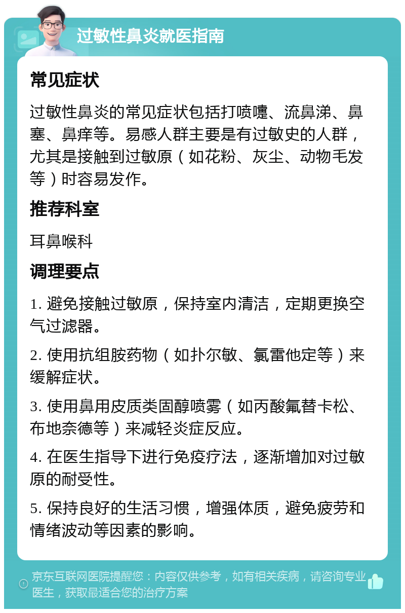 过敏性鼻炎就医指南 常见症状 过敏性鼻炎的常见症状包括打喷嚏、流鼻涕、鼻塞、鼻痒等。易感人群主要是有过敏史的人群，尤其是接触到过敏原（如花粉、灰尘、动物毛发等）时容易发作。 推荐科室 耳鼻喉科 调理要点 1. 避免接触过敏原，保持室内清洁，定期更换空气过滤器。 2. 使用抗组胺药物（如扑尔敏、氯雷他定等）来缓解症状。 3. 使用鼻用皮质类固醇喷雾（如丙酸氟替卡松、布地奈德等）来减轻炎症反应。 4. 在医生指导下进行免疫疗法，逐渐增加对过敏原的耐受性。 5. 保持良好的生活习惯，增强体质，避免疲劳和情绪波动等因素的影响。