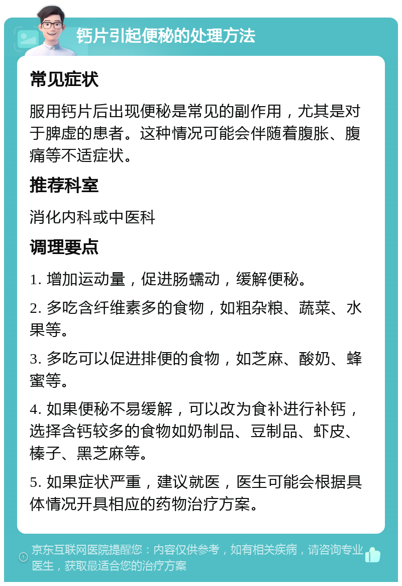 钙片引起便秘的处理方法 常见症状 服用钙片后出现便秘是常见的副作用，尤其是对于脾虚的患者。这种情况可能会伴随着腹胀、腹痛等不适症状。 推荐科室 消化内科或中医科 调理要点 1. 增加运动量，促进肠蠕动，缓解便秘。 2. 多吃含纤维素多的食物，如粗杂粮、蔬菜、水果等。 3. 多吃可以促进排便的食物，如芝麻、酸奶、蜂蜜等。 4. 如果便秘不易缓解，可以改为食补进行补钙，选择含钙较多的食物如奶制品、豆制品、虾皮、榛子、黑芝麻等。 5. 如果症状严重，建议就医，医生可能会根据具体情况开具相应的药物治疗方案。