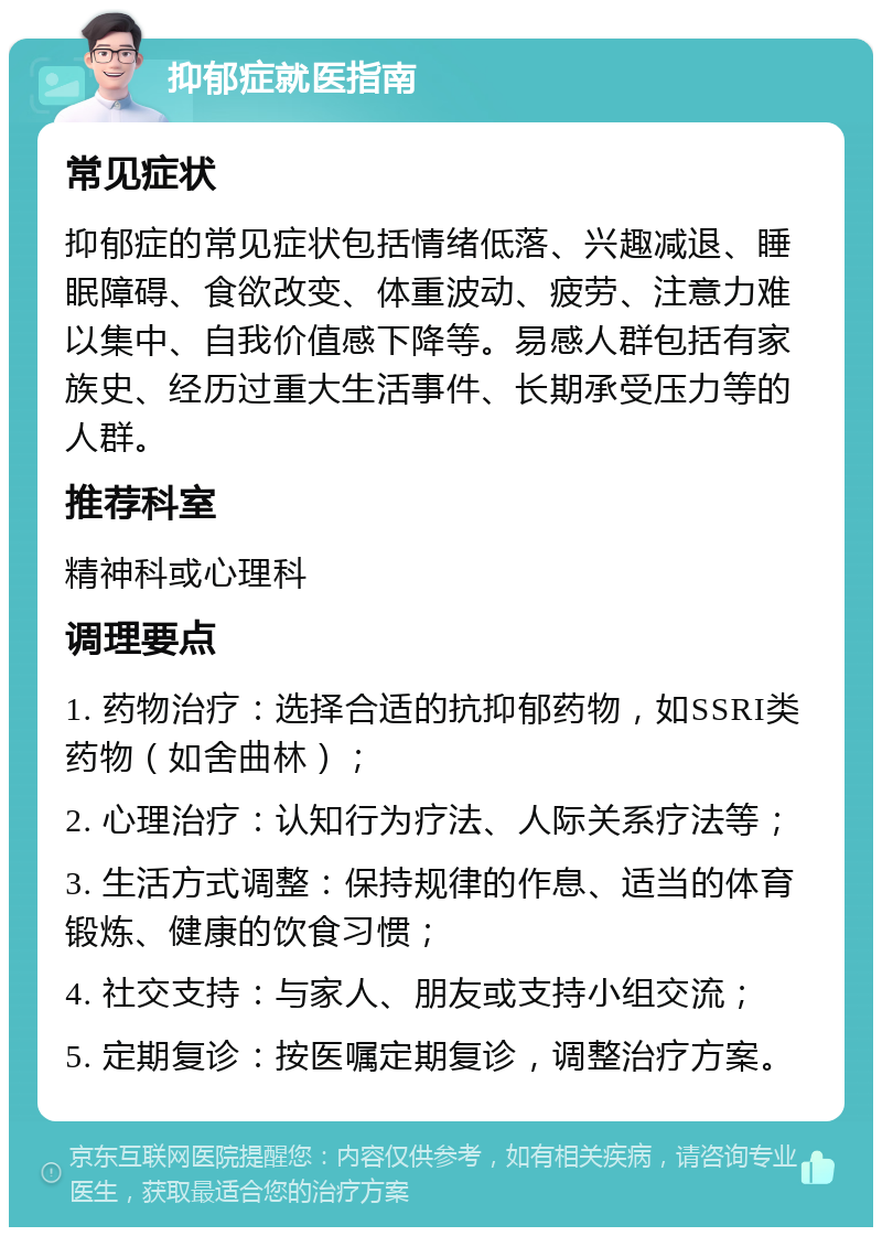 抑郁症就医指南 常见症状 抑郁症的常见症状包括情绪低落、兴趣减退、睡眠障碍、食欲改变、体重波动、疲劳、注意力难以集中、自我价值感下降等。易感人群包括有家族史、经历过重大生活事件、长期承受压力等的人群。 推荐科室 精神科或心理科 调理要点 1. 药物治疗：选择合适的抗抑郁药物，如SSRI类药物（如舍曲林）； 2. 心理治疗：认知行为疗法、人际关系疗法等； 3. 生活方式调整：保持规律的作息、适当的体育锻炼、健康的饮食习惯； 4. 社交支持：与家人、朋友或支持小组交流； 5. 定期复诊：按医嘱定期复诊，调整治疗方案。