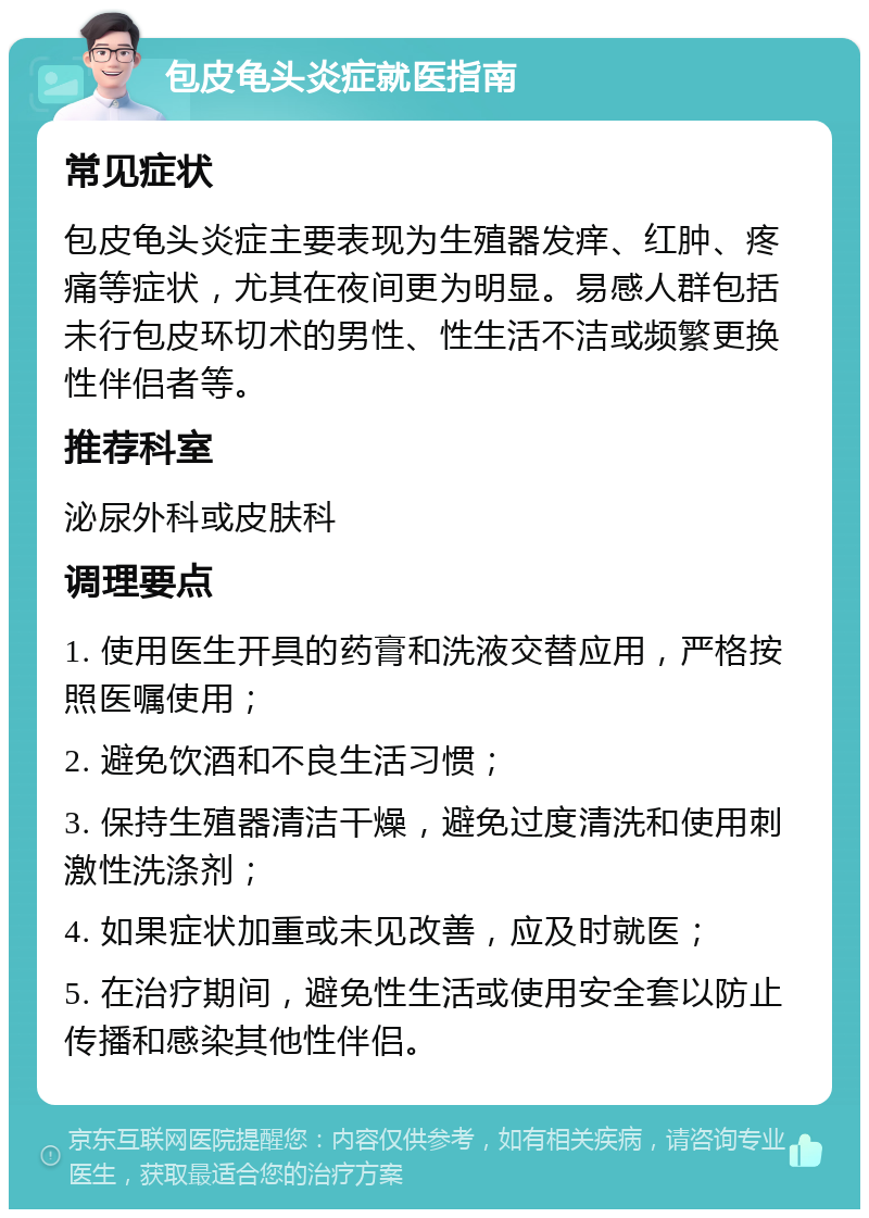 包皮龟头炎症就医指南 常见症状 包皮龟头炎症主要表现为生殖器发痒、红肿、疼痛等症状，尤其在夜间更为明显。易感人群包括未行包皮环切术的男性、性生活不洁或频繁更换性伴侣者等。 推荐科室 泌尿外科或皮肤科 调理要点 1. 使用医生开具的药膏和洗液交替应用，严格按照医嘱使用； 2. 避免饮酒和不良生活习惯； 3. 保持生殖器清洁干燥，避免过度清洗和使用刺激性洗涤剂； 4. 如果症状加重或未见改善，应及时就医； 5. 在治疗期间，避免性生活或使用安全套以防止传播和感染其他性伴侣。