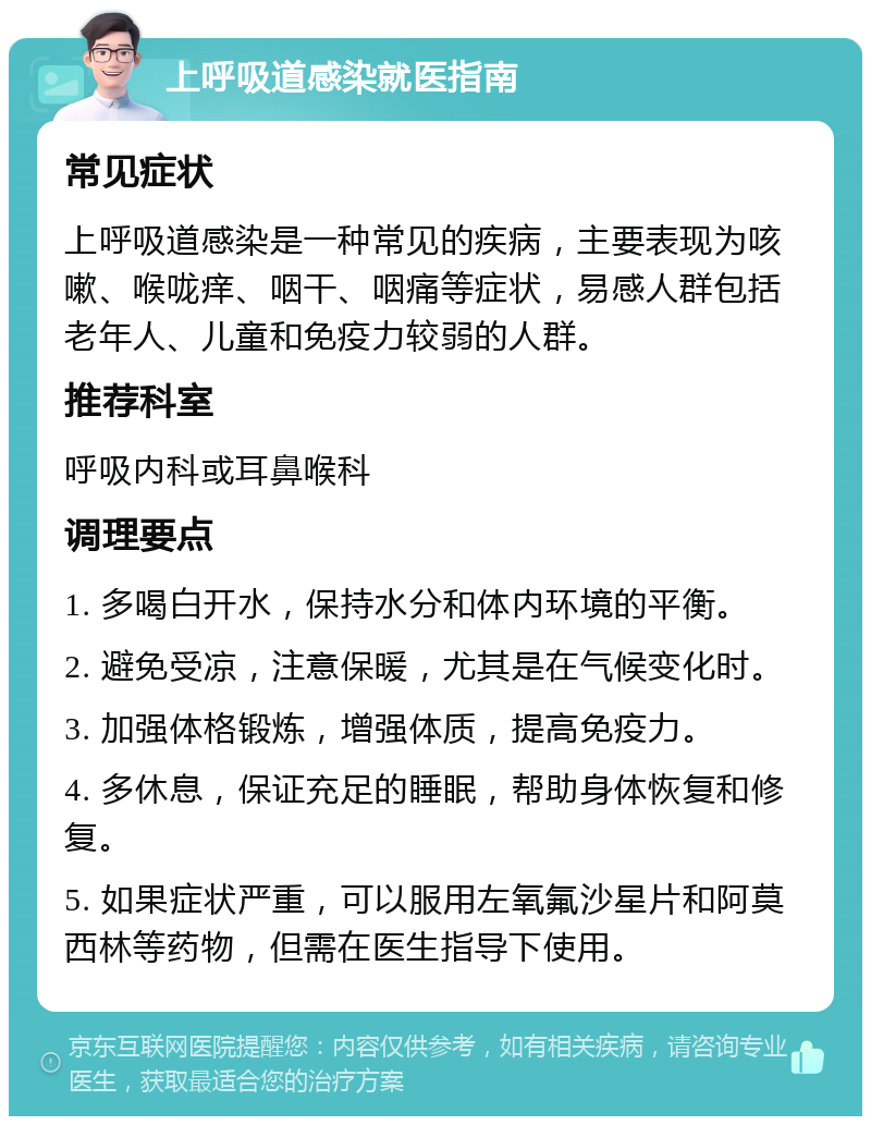 上呼吸道感染就医指南 常见症状 上呼吸道感染是一种常见的疾病，主要表现为咳嗽、喉咙痒、咽干、咽痛等症状，易感人群包括老年人、儿童和免疫力较弱的人群。 推荐科室 呼吸内科或耳鼻喉科 调理要点 1. 多喝白开水，保持水分和体内环境的平衡。 2. 避免受凉，注意保暖，尤其是在气候变化时。 3. 加强体格锻炼，增强体质，提高免疫力。 4. 多休息，保证充足的睡眠，帮助身体恢复和修复。 5. 如果症状严重，可以服用左氧氟沙星片和阿莫西林等药物，但需在医生指导下使用。