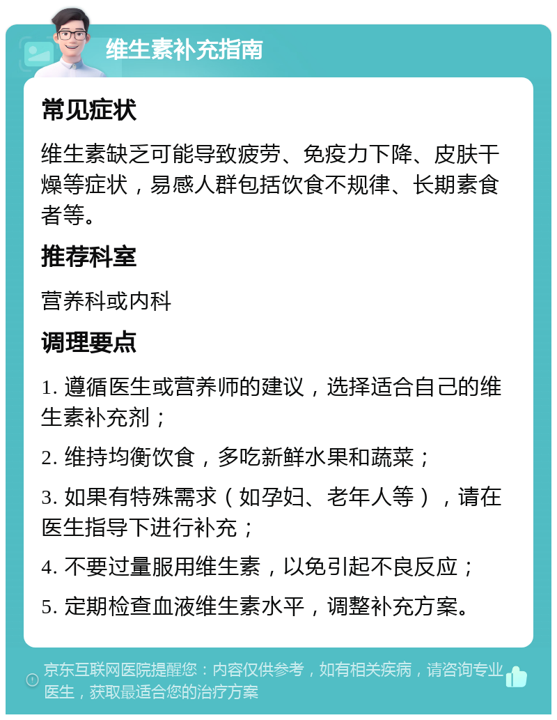 维生素补充指南 常见症状 维生素缺乏可能导致疲劳、免疫力下降、皮肤干燥等症状，易感人群包括饮食不规律、长期素食者等。 推荐科室 营养科或内科 调理要点 1. 遵循医生或营养师的建议，选择适合自己的维生素补充剂； 2. 维持均衡饮食，多吃新鲜水果和蔬菜； 3. 如果有特殊需求（如孕妇、老年人等），请在医生指导下进行补充； 4. 不要过量服用维生素，以免引起不良反应； 5. 定期检查血液维生素水平，调整补充方案。