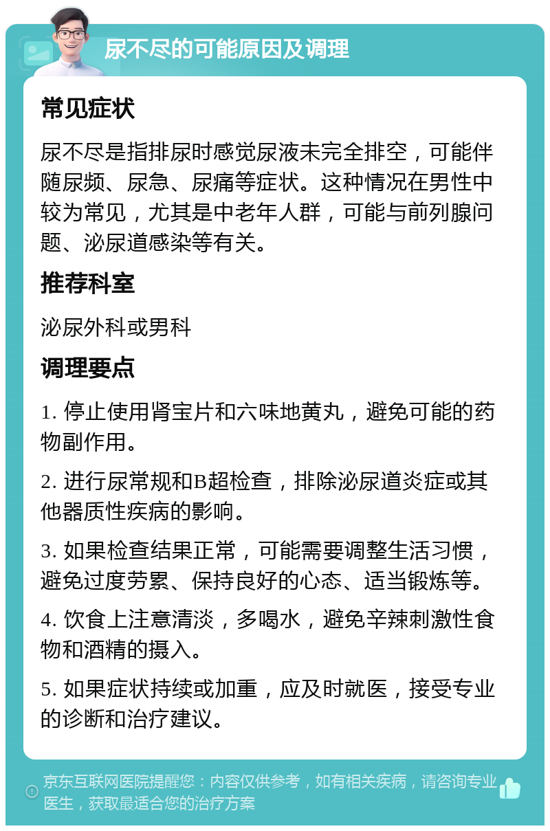 尿不尽的可能原因及调理 常见症状 尿不尽是指排尿时感觉尿液未完全排空，可能伴随尿频、尿急、尿痛等症状。这种情况在男性中较为常见，尤其是中老年人群，可能与前列腺问题、泌尿道感染等有关。 推荐科室 泌尿外科或男科 调理要点 1. 停止使用肾宝片和六味地黄丸，避免可能的药物副作用。 2. 进行尿常规和B超检查，排除泌尿道炎症或其他器质性疾病的影响。 3. 如果检查结果正常，可能需要调整生活习惯，避免过度劳累、保持良好的心态、适当锻炼等。 4. 饮食上注意清淡，多喝水，避免辛辣刺激性食物和酒精的摄入。 5. 如果症状持续或加重，应及时就医，接受专业的诊断和治疗建议。