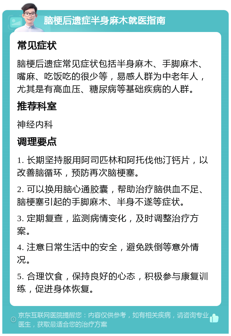 脑梗后遗症半身麻木就医指南 常见症状 脑梗后遗症常见症状包括半身麻木、手脚麻木、嘴麻、吃饭吃的很少等，易感人群为中老年人，尤其是有高血压、糖尿病等基础疾病的人群。 推荐科室 神经内科 调理要点 1. 长期坚持服用阿司匹林和阿托伐他汀钙片，以改善脑循环，预防再次脑梗塞。 2. 可以换用脑心通胶囊，帮助治疗脑供血不足、脑梗塞引起的手脚麻木、半身不遂等症状。 3. 定期复查，监测病情变化，及时调整治疗方案。 4. 注意日常生活中的安全，避免跌倒等意外情况。 5. 合理饮食，保持良好的心态，积极参与康复训练，促进身体恢复。