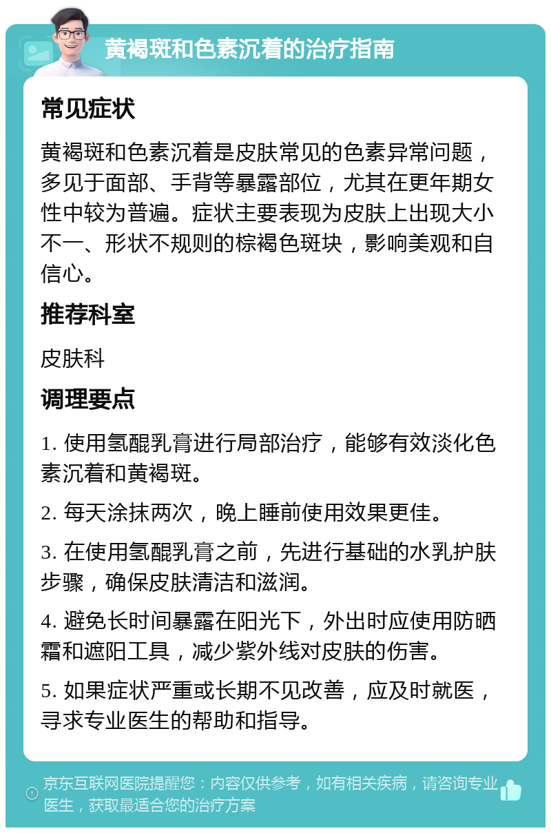 黄褐斑和色素沉着的治疗指南 常见症状 黄褐斑和色素沉着是皮肤常见的色素异常问题，多见于面部、手背等暴露部位，尤其在更年期女性中较为普遍。症状主要表现为皮肤上出现大小不一、形状不规则的棕褐色斑块，影响美观和自信心。 推荐科室 皮肤科 调理要点 1. 使用氢醌乳膏进行局部治疗，能够有效淡化色素沉着和黄褐斑。 2. 每天涂抹两次，晚上睡前使用效果更佳。 3. 在使用氢醌乳膏之前，先进行基础的水乳护肤步骤，确保皮肤清洁和滋润。 4. 避免长时间暴露在阳光下，外出时应使用防晒霜和遮阳工具，减少紫外线对皮肤的伤害。 5. 如果症状严重或长期不见改善，应及时就医，寻求专业医生的帮助和指导。