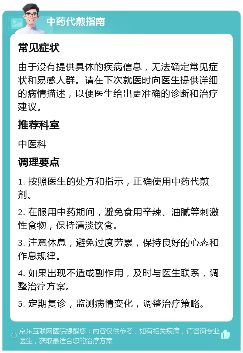 中药代煎指南 常见症状 由于没有提供具体的疾病信息，无法确定常见症状和易感人群。请在下次就医时向医生提供详细的病情描述，以便医生给出更准确的诊断和治疗建议。 推荐科室 中医科 调理要点 1. 按照医生的处方和指示，正确使用中药代煎剂。 2. 在服用中药期间，避免食用辛辣、油腻等刺激性食物，保持清淡饮食。 3. 注意休息，避免过度劳累，保持良好的心态和作息规律。 4. 如果出现不适或副作用，及时与医生联系，调整治疗方案。 5. 定期复诊，监测病情变化，调整治疗策略。