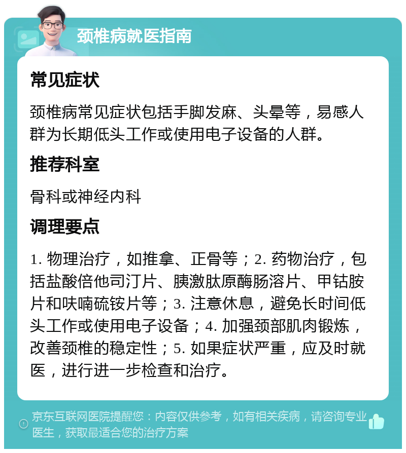 颈椎病就医指南 常见症状 颈椎病常见症状包括手脚发麻、头晕等，易感人群为长期低头工作或使用电子设备的人群。 推荐科室 骨科或神经内科 调理要点 1. 物理治疗，如推拿、正骨等；2. 药物治疗，包括盐酸倍他司汀片、胰激肽原酶肠溶片、甲钴胺片和呋喃硫铵片等；3. 注意休息，避免长时间低头工作或使用电子设备；4. 加强颈部肌肉锻炼，改善颈椎的稳定性；5. 如果症状严重，应及时就医，进行进一步检查和治疗。