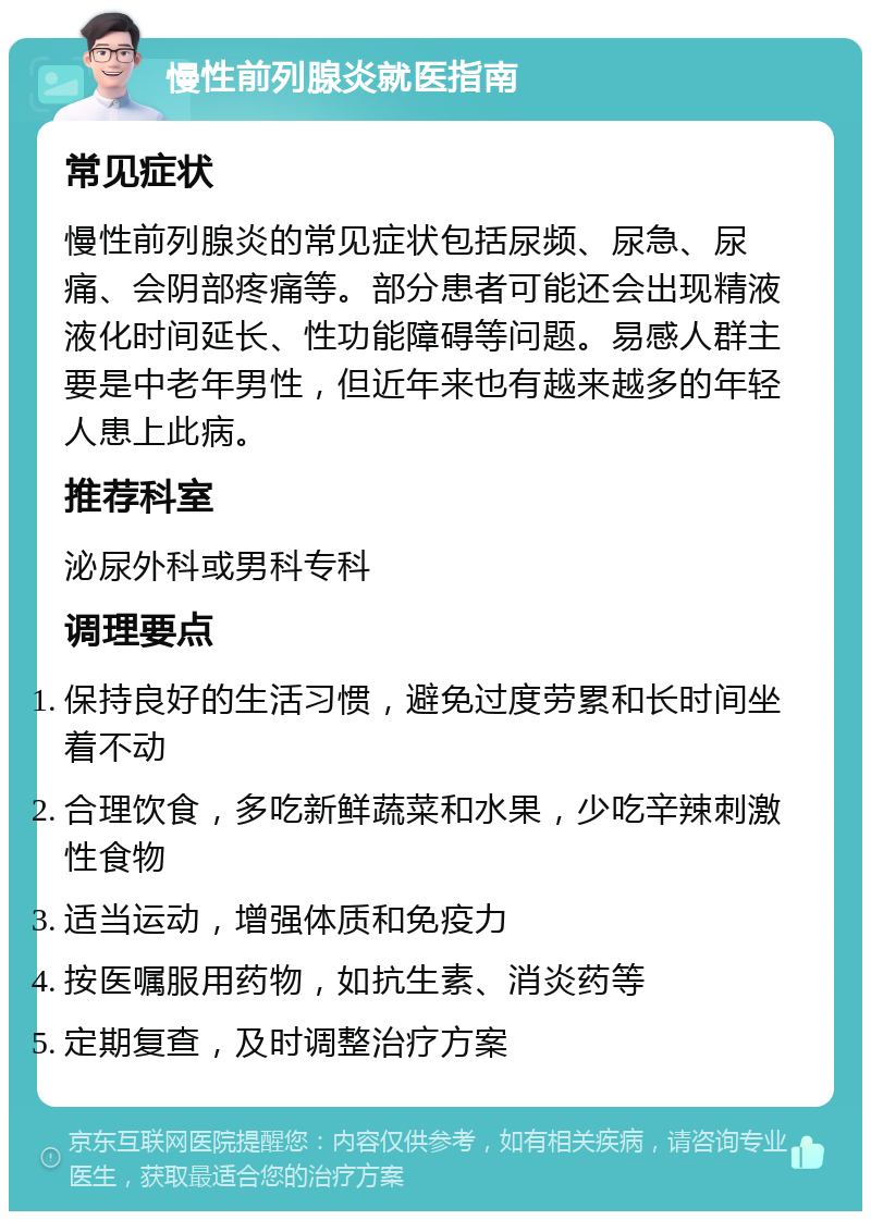 慢性前列腺炎就医指南 常见症状 慢性前列腺炎的常见症状包括尿频、尿急、尿痛、会阴部疼痛等。部分患者可能还会出现精液液化时间延长、性功能障碍等问题。易感人群主要是中老年男性，但近年来也有越来越多的年轻人患上此病。 推荐科室 泌尿外科或男科专科 调理要点 保持良好的生活习惯，避免过度劳累和长时间坐着不动 合理饮食，多吃新鲜蔬菜和水果，少吃辛辣刺激性食物 适当运动，增强体质和免疫力 按医嘱服用药物，如抗生素、消炎药等 定期复查，及时调整治疗方案