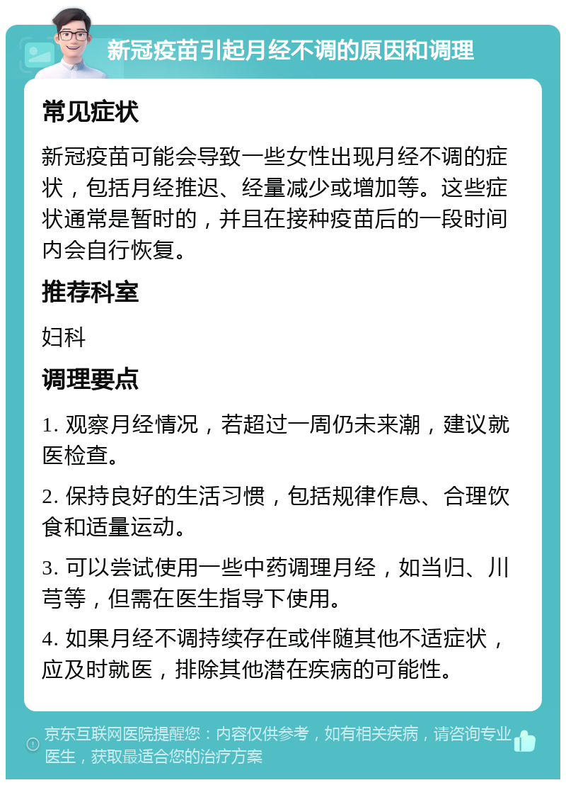 新冠疫苗引起月经不调的原因和调理 常见症状 新冠疫苗可能会导致一些女性出现月经不调的症状，包括月经推迟、经量减少或增加等。这些症状通常是暂时的，并且在接种疫苗后的一段时间内会自行恢复。 推荐科室 妇科 调理要点 1. 观察月经情况，若超过一周仍未来潮，建议就医检查。 2. 保持良好的生活习惯，包括规律作息、合理饮食和适量运动。 3. 可以尝试使用一些中药调理月经，如当归、川芎等，但需在医生指导下使用。 4. 如果月经不调持续存在或伴随其他不适症状，应及时就医，排除其他潜在疾病的可能性。