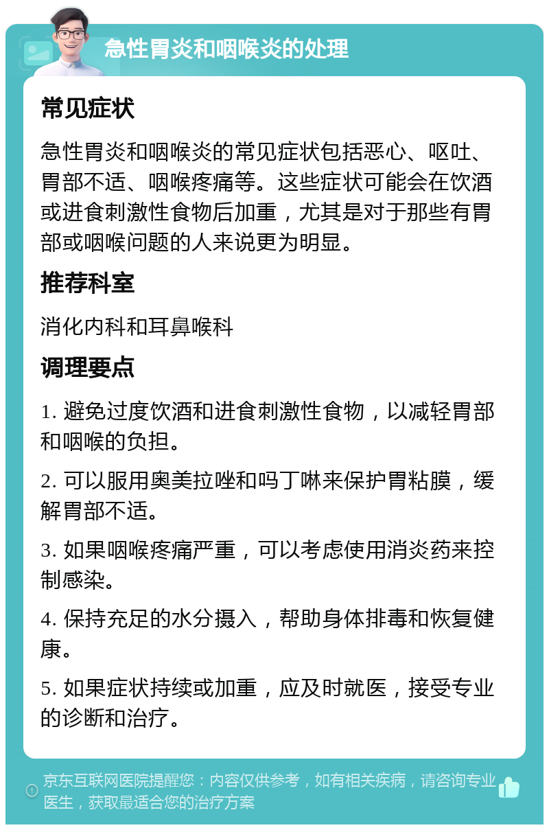 急性胃炎和咽喉炎的处理 常见症状 急性胃炎和咽喉炎的常见症状包括恶心、呕吐、胃部不适、咽喉疼痛等。这些症状可能会在饮酒或进食刺激性食物后加重，尤其是对于那些有胃部或咽喉问题的人来说更为明显。 推荐科室 消化内科和耳鼻喉科 调理要点 1. 避免过度饮酒和进食刺激性食物，以减轻胃部和咽喉的负担。 2. 可以服用奥美拉唑和吗丁啉来保护胃粘膜，缓解胃部不适。 3. 如果咽喉疼痛严重，可以考虑使用消炎药来控制感染。 4. 保持充足的水分摄入，帮助身体排毒和恢复健康。 5. 如果症状持续或加重，应及时就医，接受专业的诊断和治疗。