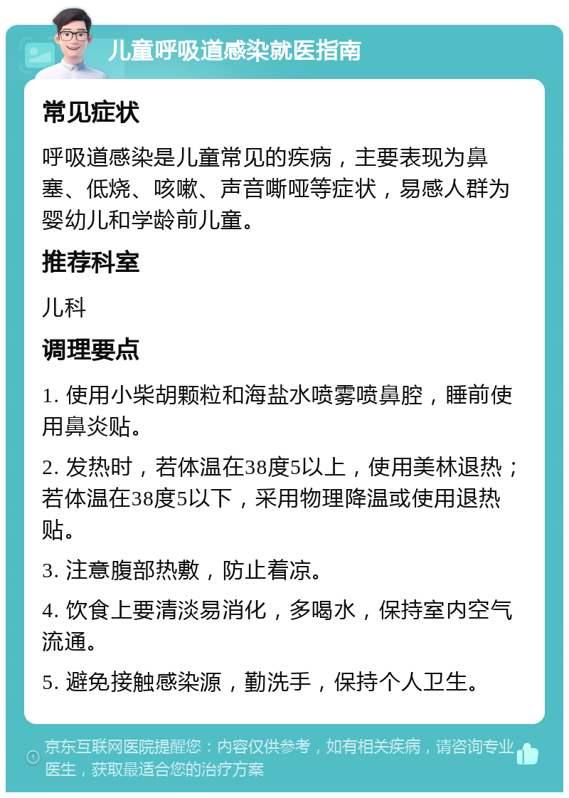 儿童呼吸道感染就医指南 常见症状 呼吸道感染是儿童常见的疾病，主要表现为鼻塞、低烧、咳嗽、声音嘶哑等症状，易感人群为婴幼儿和学龄前儿童。 推荐科室 儿科 调理要点 1. 使用小柴胡颗粒和海盐水喷雾喷鼻腔，睡前使用鼻炎贴。 2. 发热时，若体温在38度5以上，使用美林退热；若体温在38度5以下，采用物理降温或使用退热贴。 3. 注意腹部热敷，防止着凉。 4. 饮食上要清淡易消化，多喝水，保持室内空气流通。 5. 避免接触感染源，勤洗手，保持个人卫生。