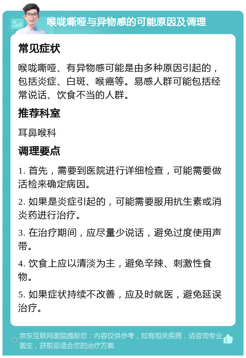 喉咙嘶哑与异物感的可能原因及调理 常见症状 喉咙嘶哑、有异物感可能是由多种原因引起的，包括炎症、白斑、喉癌等。易感人群可能包括经常说话、饮食不当的人群。 推荐科室 耳鼻喉科 调理要点 1. 首先，需要到医院进行详细检查，可能需要做活检来确定病因。 2. 如果是炎症引起的，可能需要服用抗生素或消炎药进行治疗。 3. 在治疗期间，应尽量少说话，避免过度使用声带。 4. 饮食上应以清淡为主，避免辛辣、刺激性食物。 5. 如果症状持续不改善，应及时就医，避免延误治疗。