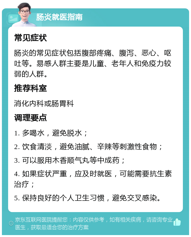 肠炎就医指南 常见症状 肠炎的常见症状包括腹部疼痛、腹泻、恶心、呕吐等。易感人群主要是儿童、老年人和免疫力较弱的人群。 推荐科室 消化内科或肠胃科 调理要点 1. 多喝水，避免脱水； 2. 饮食清淡，避免油腻、辛辣等刺激性食物； 3. 可以服用木香顺气丸等中成药； 4. 如果症状严重，应及时就医，可能需要抗生素治疗； 5. 保持良好的个人卫生习惯，避免交叉感染。