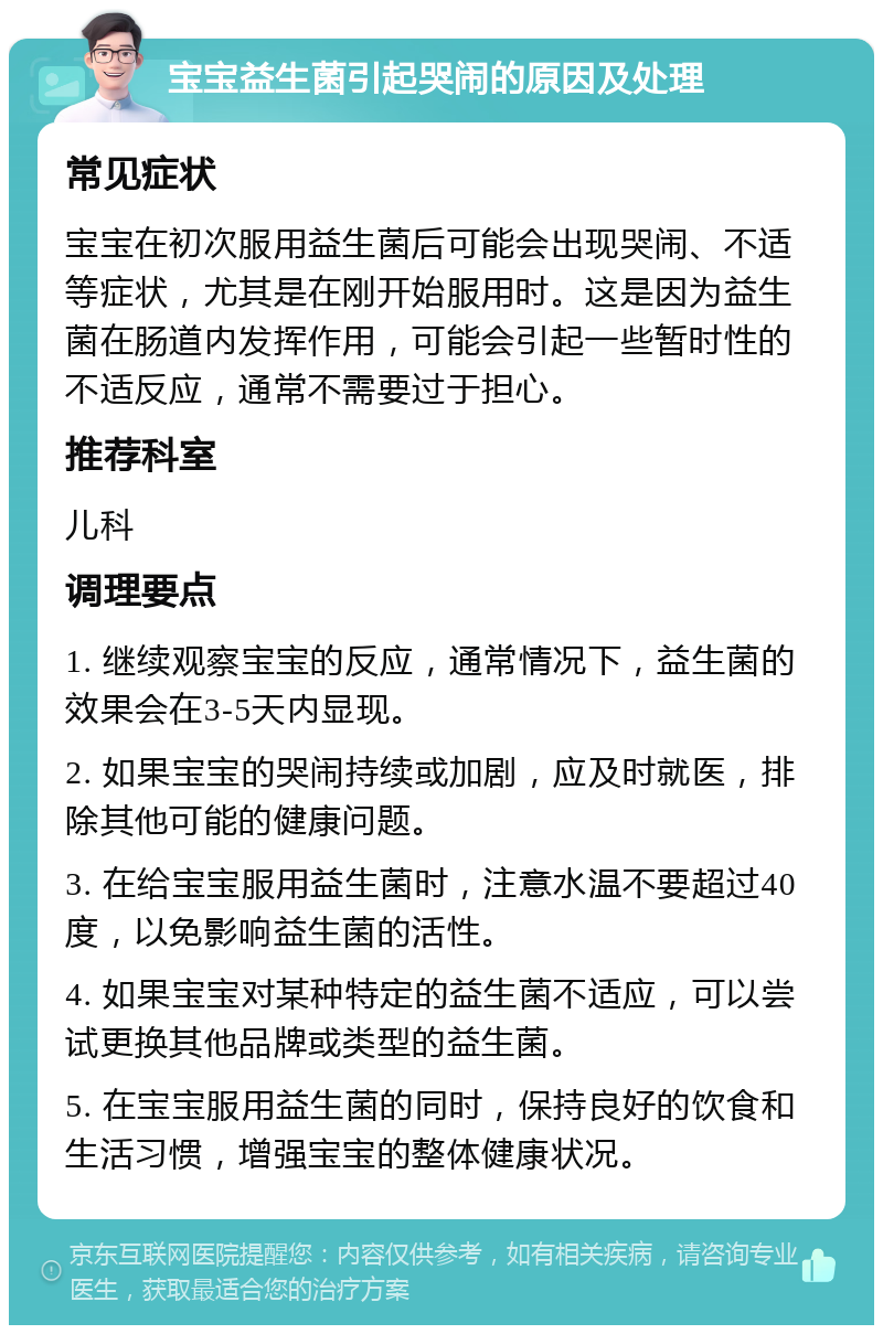 宝宝益生菌引起哭闹的原因及处理 常见症状 宝宝在初次服用益生菌后可能会出现哭闹、不适等症状，尤其是在刚开始服用时。这是因为益生菌在肠道内发挥作用，可能会引起一些暂时性的不适反应，通常不需要过于担心。 推荐科室 儿科 调理要点 1. 继续观察宝宝的反应，通常情况下，益生菌的效果会在3-5天内显现。 2. 如果宝宝的哭闹持续或加剧，应及时就医，排除其他可能的健康问题。 3. 在给宝宝服用益生菌时，注意水温不要超过40度，以免影响益生菌的活性。 4. 如果宝宝对某种特定的益生菌不适应，可以尝试更换其他品牌或类型的益生菌。 5. 在宝宝服用益生菌的同时，保持良好的饮食和生活习惯，增强宝宝的整体健康状况。