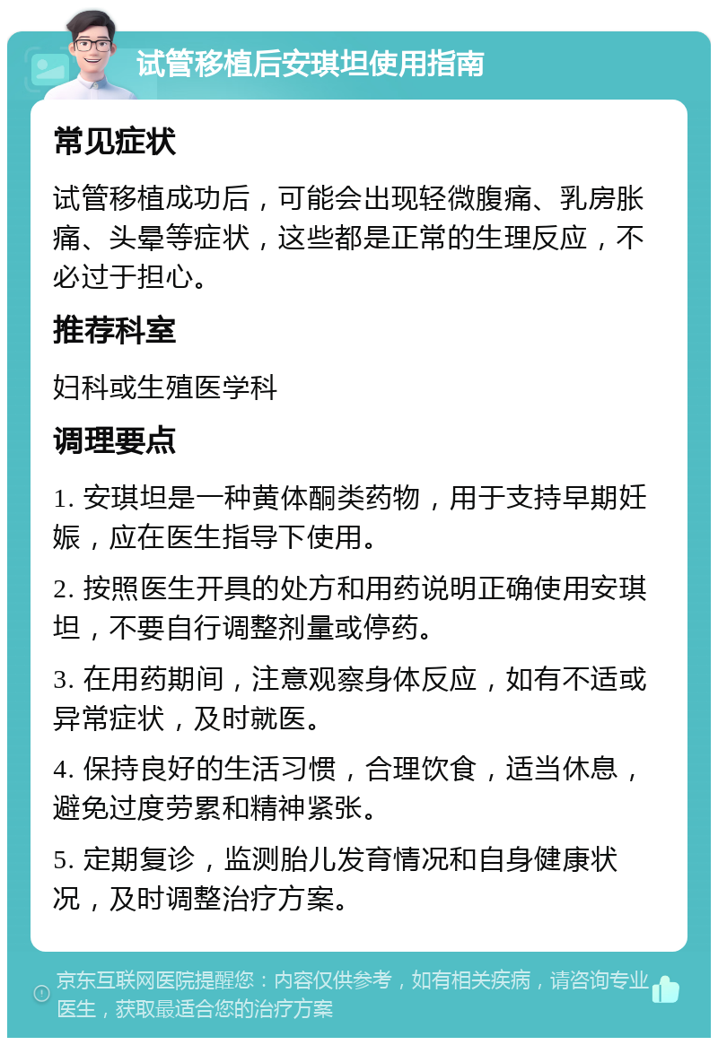 试管移植后安琪坦使用指南 常见症状 试管移植成功后，可能会出现轻微腹痛、乳房胀痛、头晕等症状，这些都是正常的生理反应，不必过于担心。 推荐科室 妇科或生殖医学科 调理要点 1. 安琪坦是一种黄体酮类药物，用于支持早期妊娠，应在医生指导下使用。 2. 按照医生开具的处方和用药说明正确使用安琪坦，不要自行调整剂量或停药。 3. 在用药期间，注意观察身体反应，如有不适或异常症状，及时就医。 4. 保持良好的生活习惯，合理饮食，适当休息，避免过度劳累和精神紧张。 5. 定期复诊，监测胎儿发育情况和自身健康状况，及时调整治疗方案。