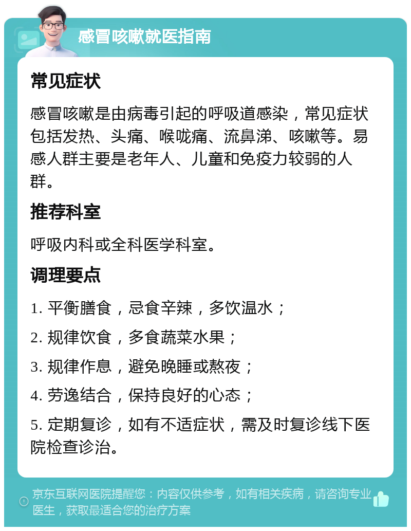 感冒咳嗽就医指南 常见症状 感冒咳嗽是由病毒引起的呼吸道感染，常见症状包括发热、头痛、喉咙痛、流鼻涕、咳嗽等。易感人群主要是老年人、儿童和免疫力较弱的人群。 推荐科室 呼吸内科或全科医学科室。 调理要点 1. 平衡膳食，忌食辛辣，多饮温水； 2. 规律饮食，多食蔬菜水果； 3. 规律作息，避免晚睡或熬夜； 4. 劳逸结合，保持良好的心态； 5. 定期复诊，如有不适症状，需及时复诊线下医院检查诊治。