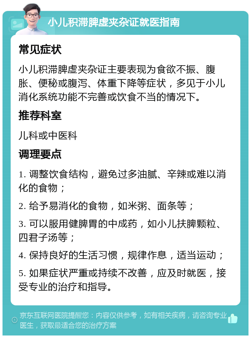 小儿积滞脾虚夹杂证就医指南 常见症状 小儿积滞脾虚夹杂证主要表现为食欲不振、腹胀、便秘或腹泻、体重下降等症状，多见于小儿消化系统功能不完善或饮食不当的情况下。 推荐科室 儿科或中医科 调理要点 1. 调整饮食结构，避免过多油腻、辛辣或难以消化的食物； 2. 给予易消化的食物，如米粥、面条等； 3. 可以服用健脾胃的中成药，如小儿扶脾颗粒、四君子汤等； 4. 保持良好的生活习惯，规律作息，适当运动； 5. 如果症状严重或持续不改善，应及时就医，接受专业的治疗和指导。