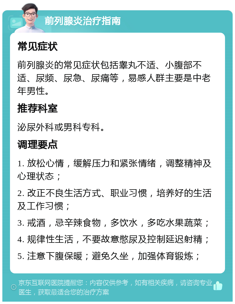 前列腺炎治疗指南 常见症状 前列腺炎的常见症状包括睾丸不适、小腹部不适、尿频、尿急、尿痛等，易感人群主要是中老年男性。 推荐科室 泌尿外科或男科专科。 调理要点 1. 放松心情，缓解压力和紧张情绪，调整精神及心理状态； 2. 改正不良生活方式、职业习惯，培养好的生活及工作习惯； 3. 戒酒，忌辛辣食物，多饮水，多吃水果蔬菜； 4. 规律性生活，不要故意憋尿及控制延迟射精； 5. 注意下腹保暖；避免久坐，加强体育锻炼；