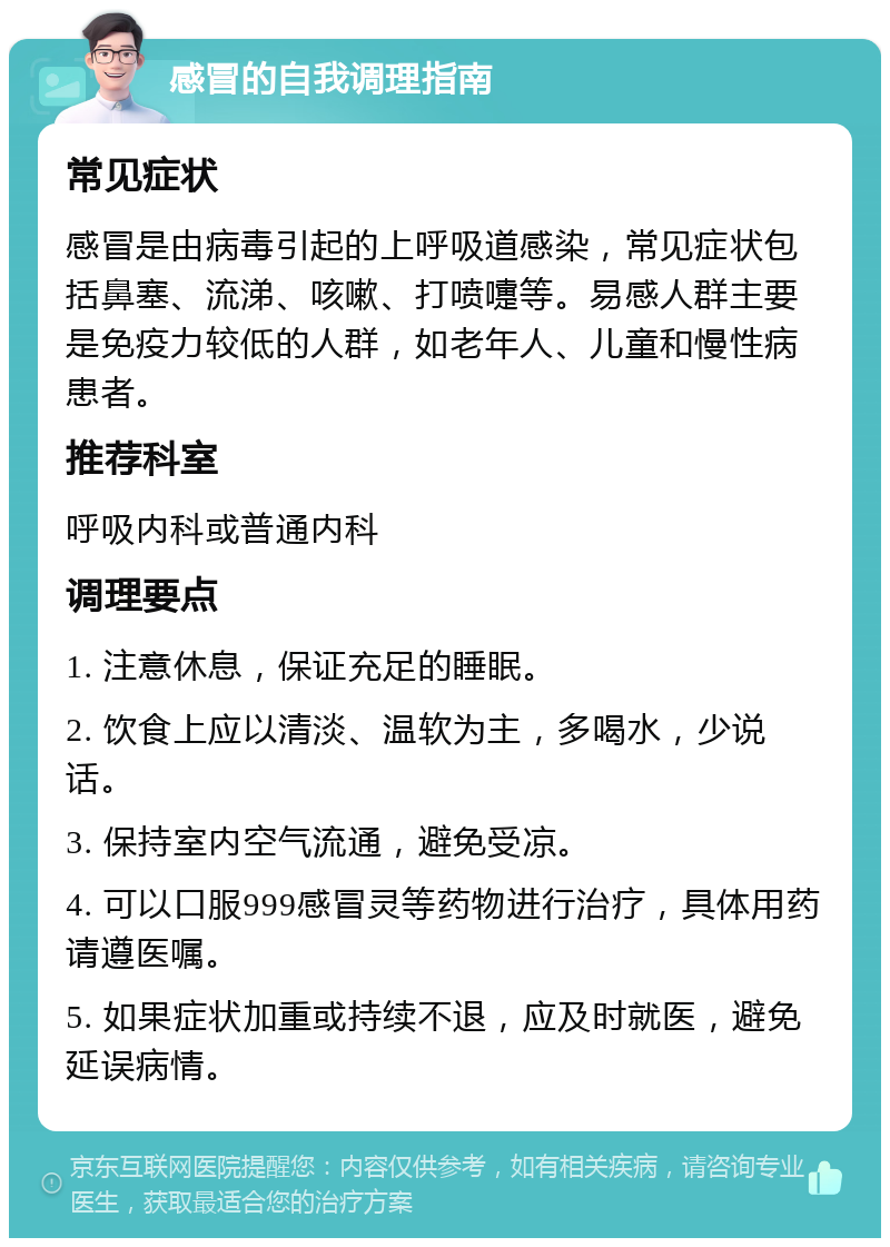 感冒的自我调理指南 常见症状 感冒是由病毒引起的上呼吸道感染，常见症状包括鼻塞、流涕、咳嗽、打喷嚏等。易感人群主要是免疫力较低的人群，如老年人、儿童和慢性病患者。 推荐科室 呼吸内科或普通内科 调理要点 1. 注意休息，保证充足的睡眠。 2. 饮食上应以清淡、温软为主，多喝水，少说话。 3. 保持室内空气流通，避免受凉。 4. 可以口服999感冒灵等药物进行治疗，具体用药请遵医嘱。 5. 如果症状加重或持续不退，应及时就医，避免延误病情。