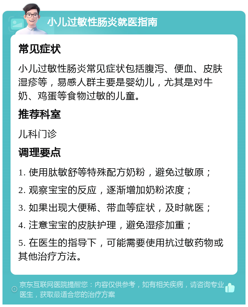 小儿过敏性肠炎就医指南 常见症状 小儿过敏性肠炎常见症状包括腹泻、便血、皮肤湿疹等，易感人群主要是婴幼儿，尤其是对牛奶、鸡蛋等食物过敏的儿童。 推荐科室 儿科门诊 调理要点 1. 使用肽敏舒等特殊配方奶粉，避免过敏原； 2. 观察宝宝的反应，逐渐增加奶粉浓度； 3. 如果出现大便稀、带血等症状，及时就医； 4. 注意宝宝的皮肤护理，避免湿疹加重； 5. 在医生的指导下，可能需要使用抗过敏药物或其他治疗方法。