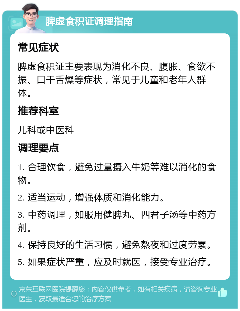 脾虚食积证调理指南 常见症状 脾虚食积证主要表现为消化不良、腹胀、食欲不振、口干舌燥等症状，常见于儿童和老年人群体。 推荐科室 儿科或中医科 调理要点 1. 合理饮食，避免过量摄入牛奶等难以消化的食物。 2. 适当运动，增强体质和消化能力。 3. 中药调理，如服用健脾丸、四君子汤等中药方剂。 4. 保持良好的生活习惯，避免熬夜和过度劳累。 5. 如果症状严重，应及时就医，接受专业治疗。