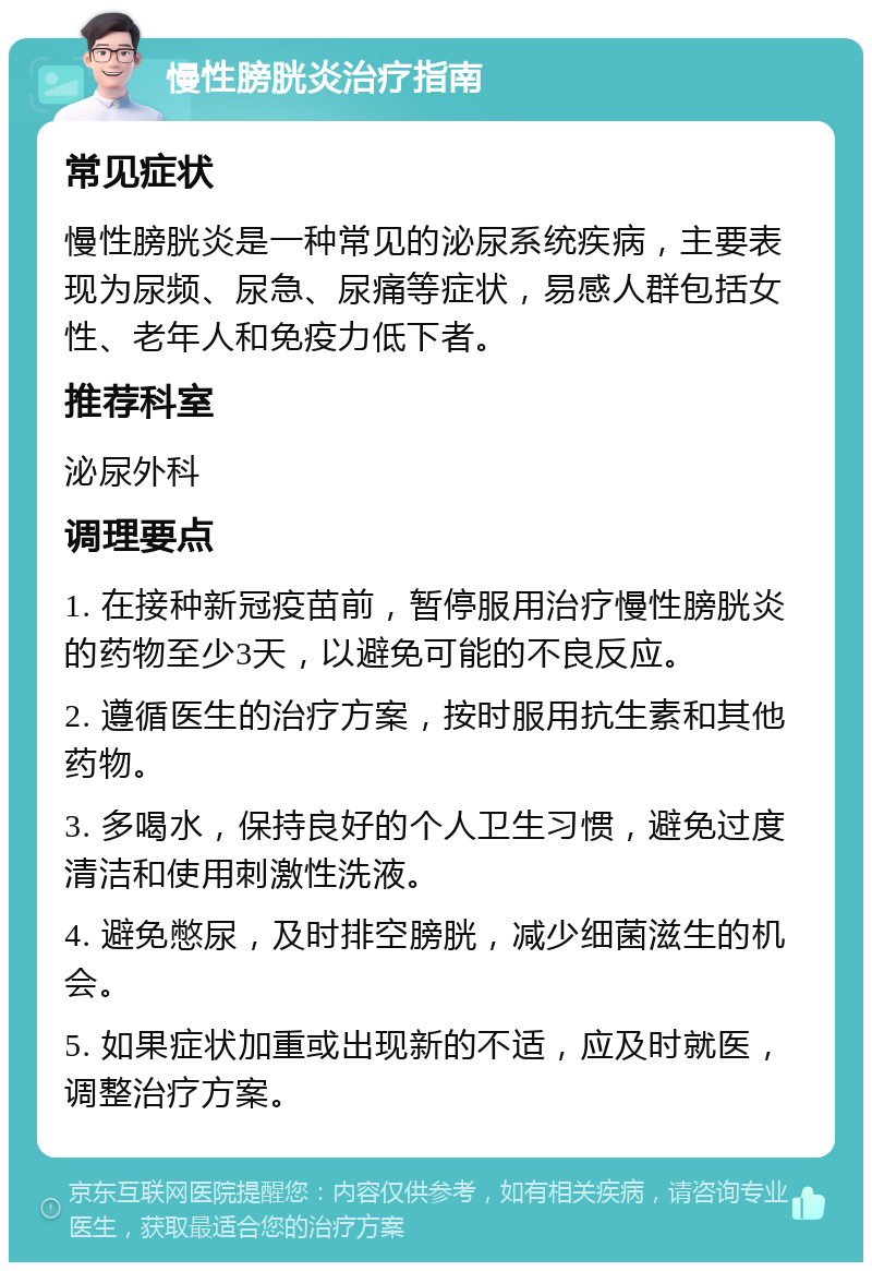 慢性膀胱炎治疗指南 常见症状 慢性膀胱炎是一种常见的泌尿系统疾病，主要表现为尿频、尿急、尿痛等症状，易感人群包括女性、老年人和免疫力低下者。 推荐科室 泌尿外科 调理要点 1. 在接种新冠疫苗前，暂停服用治疗慢性膀胱炎的药物至少3天，以避免可能的不良反应。 2. 遵循医生的治疗方案，按时服用抗生素和其他药物。 3. 多喝水，保持良好的个人卫生习惯，避免过度清洁和使用刺激性洗液。 4. 避免憋尿，及时排空膀胱，减少细菌滋生的机会。 5. 如果症状加重或出现新的不适，应及时就医，调整治疗方案。