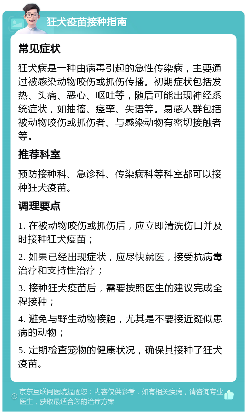 狂犬疫苗接种指南 常见症状 狂犬病是一种由病毒引起的急性传染病，主要通过被感染动物咬伤或抓伤传播。初期症状包括发热、头痛、恶心、呕吐等，随后可能出现神经系统症状，如抽搐、痉挛、失语等。易感人群包括被动物咬伤或抓伤者、与感染动物有密切接触者等。 推荐科室 预防接种科、急诊科、传染病科等科室都可以接种狂犬疫苗。 调理要点 1. 在被动物咬伤或抓伤后，应立即清洗伤口并及时接种狂犬疫苗； 2. 如果已经出现症状，应尽快就医，接受抗病毒治疗和支持性治疗； 3. 接种狂犬疫苗后，需要按照医生的建议完成全程接种； 4. 避免与野生动物接触，尤其是不要接近疑似患病的动物； 5. 定期检查宠物的健康状况，确保其接种了狂犬疫苗。