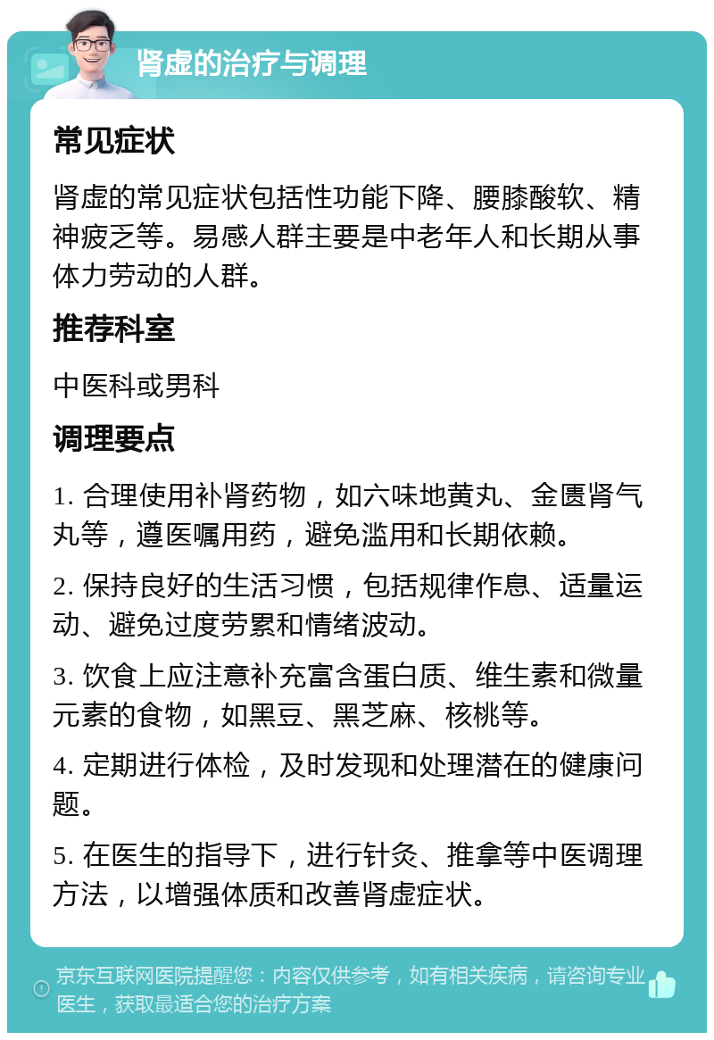 肾虚的治疗与调理 常见症状 肾虚的常见症状包括性功能下降、腰膝酸软、精神疲乏等。易感人群主要是中老年人和长期从事体力劳动的人群。 推荐科室 中医科或男科 调理要点 1. 合理使用补肾药物，如六味地黄丸、金匮肾气丸等，遵医嘱用药，避免滥用和长期依赖。 2. 保持良好的生活习惯，包括规律作息、适量运动、避免过度劳累和情绪波动。 3. 饮食上应注意补充富含蛋白质、维生素和微量元素的食物，如黑豆、黑芝麻、核桃等。 4. 定期进行体检，及时发现和处理潜在的健康问题。 5. 在医生的指导下，进行针灸、推拿等中医调理方法，以增强体质和改善肾虚症状。