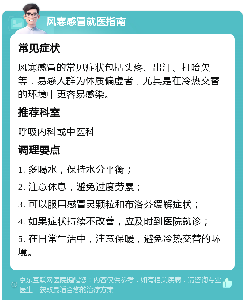 风寒感冒就医指南 常见症状 风寒感冒的常见症状包括头疼、出汗、打哈欠等，易感人群为体质偏虚者，尤其是在冷热交替的环境中更容易感染。 推荐科室 呼吸内科或中医科 调理要点 1. 多喝水，保持水分平衡； 2. 注意休息，避免过度劳累； 3. 可以服用感冒灵颗粒和布洛芬缓解症状； 4. 如果症状持续不改善，应及时到医院就诊； 5. 在日常生活中，注意保暖，避免冷热交替的环境。