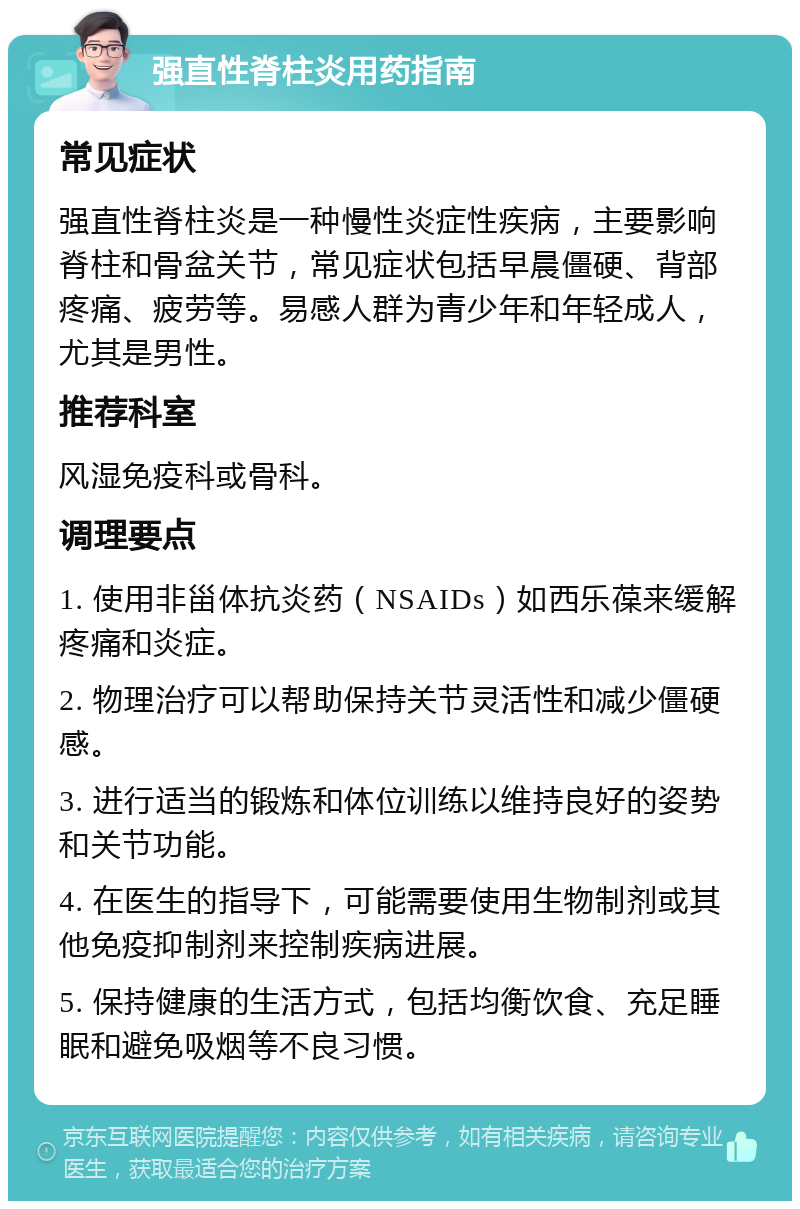 强直性脊柱炎用药指南 常见症状 强直性脊柱炎是一种慢性炎症性疾病，主要影响脊柱和骨盆关节，常见症状包括早晨僵硬、背部疼痛、疲劳等。易感人群为青少年和年轻成人，尤其是男性。 推荐科室 风湿免疫科或骨科。 调理要点 1. 使用非甾体抗炎药（NSAIDs）如西乐葆来缓解疼痛和炎症。 2. 物理治疗可以帮助保持关节灵活性和减少僵硬感。 3. 进行适当的锻炼和体位训练以维持良好的姿势和关节功能。 4. 在医生的指导下，可能需要使用生物制剂或其他免疫抑制剂来控制疾病进展。 5. 保持健康的生活方式，包括均衡饮食、充足睡眠和避免吸烟等不良习惯。