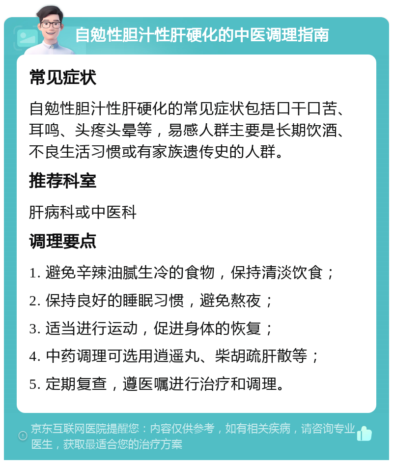 自勉性胆汁性肝硬化的中医调理指南 常见症状 自勉性胆汁性肝硬化的常见症状包括口干口苦、耳鸣、头疼头晕等，易感人群主要是长期饮酒、不良生活习惯或有家族遗传史的人群。 推荐科室 肝病科或中医科 调理要点 1. 避免辛辣油腻生冷的食物，保持清淡饮食； 2. 保持良好的睡眠习惯，避免熬夜； 3. 适当进行运动，促进身体的恢复； 4. 中药调理可选用逍遥丸、柴胡疏肝散等； 5. 定期复查，遵医嘱进行治疗和调理。