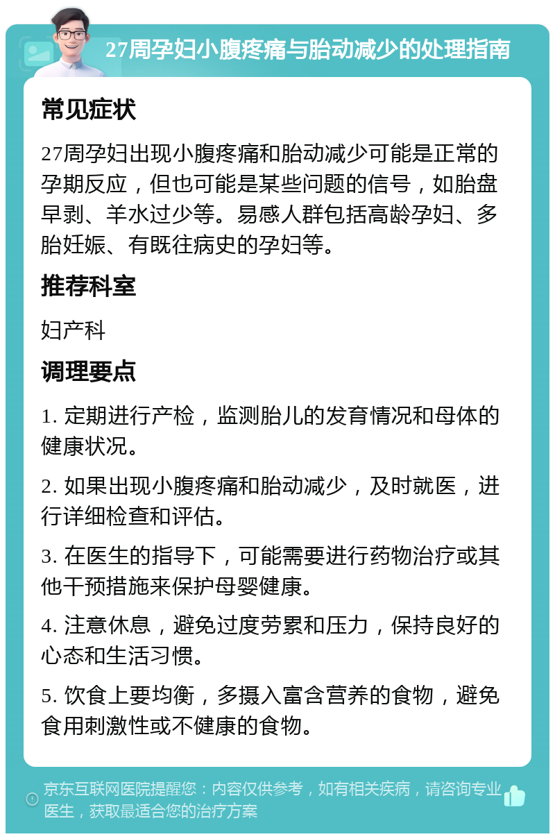 27周孕妇小腹疼痛与胎动减少的处理指南 常见症状 27周孕妇出现小腹疼痛和胎动减少可能是正常的孕期反应，但也可能是某些问题的信号，如胎盘早剥、羊水过少等。易感人群包括高龄孕妇、多胎妊娠、有既往病史的孕妇等。 推荐科室 妇产科 调理要点 1. 定期进行产检，监测胎儿的发育情况和母体的健康状况。 2. 如果出现小腹疼痛和胎动减少，及时就医，进行详细检查和评估。 3. 在医生的指导下，可能需要进行药物治疗或其他干预措施来保护母婴健康。 4. 注意休息，避免过度劳累和压力，保持良好的心态和生活习惯。 5. 饮食上要均衡，多摄入富含营养的食物，避免食用刺激性或不健康的食物。