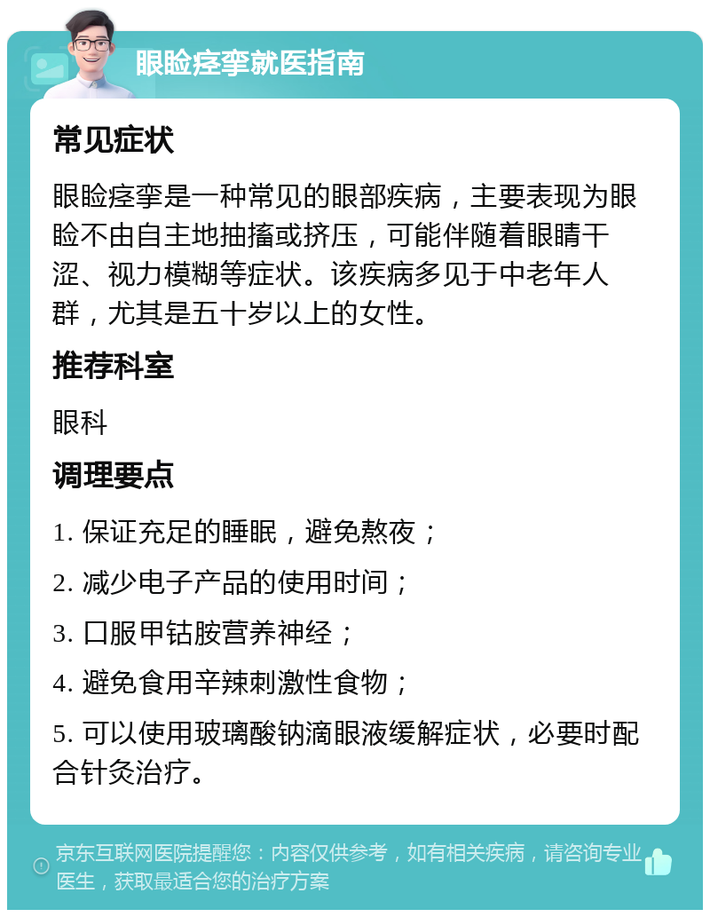 眼睑痉挛就医指南 常见症状 眼睑痉挛是一种常见的眼部疾病，主要表现为眼睑不由自主地抽搐或挤压，可能伴随着眼睛干涩、视力模糊等症状。该疾病多见于中老年人群，尤其是五十岁以上的女性。 推荐科室 眼科 调理要点 1. 保证充足的睡眠，避免熬夜； 2. 减少电子产品的使用时间； 3. 口服甲钴胺营养神经； 4. 避免食用辛辣刺激性食物； 5. 可以使用玻璃酸钠滴眼液缓解症状，必要时配合针灸治疗。