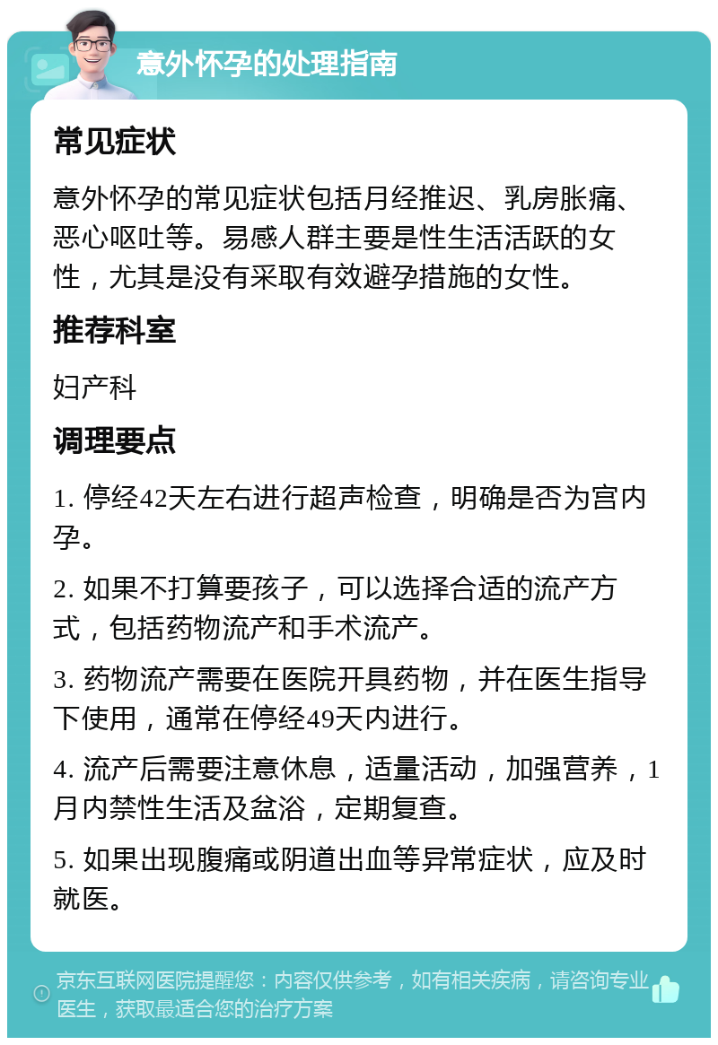 意外怀孕的处理指南 常见症状 意外怀孕的常见症状包括月经推迟、乳房胀痛、恶心呕吐等。易感人群主要是性生活活跃的女性，尤其是没有采取有效避孕措施的女性。 推荐科室 妇产科 调理要点 1. 停经42天左右进行超声检查，明确是否为宫内孕。 2. 如果不打算要孩子，可以选择合适的流产方式，包括药物流产和手术流产。 3. 药物流产需要在医院开具药物，并在医生指导下使用，通常在停经49天内进行。 4. 流产后需要注意休息，适量活动，加强营养，1月内禁性生活及盆浴，定期复查。 5. 如果出现腹痛或阴道出血等异常症状，应及时就医。