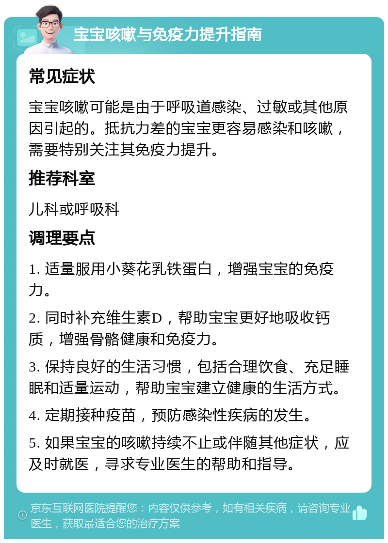 宝宝咳嗽与免疫力提升指南 常见症状 宝宝咳嗽可能是由于呼吸道感染、过敏或其他原因引起的。抵抗力差的宝宝更容易感染和咳嗽，需要特别关注其免疫力提升。 推荐科室 儿科或呼吸科 调理要点 1. 适量服用小葵花乳铁蛋白，增强宝宝的免疫力。 2. 同时补充维生素D，帮助宝宝更好地吸收钙质，增强骨骼健康和免疫力。 3. 保持良好的生活习惯，包括合理饮食、充足睡眠和适量运动，帮助宝宝建立健康的生活方式。 4. 定期接种疫苗，预防感染性疾病的发生。 5. 如果宝宝的咳嗽持续不止或伴随其他症状，应及时就医，寻求专业医生的帮助和指导。