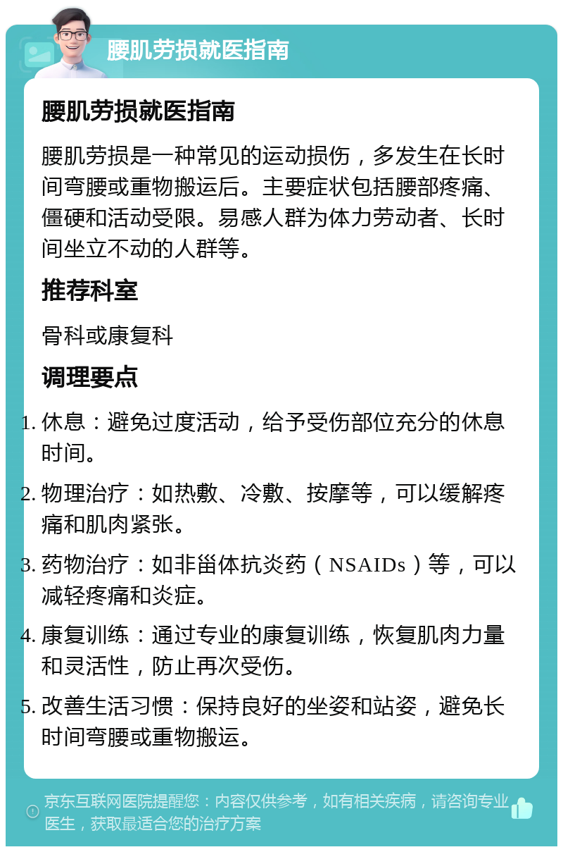 腰肌劳损就医指南 腰肌劳损就医指南 腰肌劳损是一种常见的运动损伤，多发生在长时间弯腰或重物搬运后。主要症状包括腰部疼痛、僵硬和活动受限。易感人群为体力劳动者、长时间坐立不动的人群等。 推荐科室 骨科或康复科 调理要点 休息：避免过度活动，给予受伤部位充分的休息时间。 物理治疗：如热敷、冷敷、按摩等，可以缓解疼痛和肌肉紧张。 药物治疗：如非甾体抗炎药（NSAIDs）等，可以减轻疼痛和炎症。 康复训练：通过专业的康复训练，恢复肌肉力量和灵活性，防止再次受伤。 改善生活习惯：保持良好的坐姿和站姿，避免长时间弯腰或重物搬运。