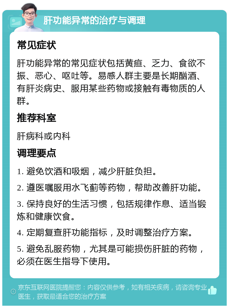 肝功能异常的治疗与调理 常见症状 肝功能异常的常见症状包括黄疸、乏力、食欲不振、恶心、呕吐等。易感人群主要是长期酗酒、有肝炎病史、服用某些药物或接触有毒物质的人群。 推荐科室 肝病科或内科 调理要点 1. 避免饮酒和吸烟，减少肝脏负担。 2. 遵医嘱服用水飞蓟等药物，帮助改善肝功能。 3. 保持良好的生活习惯，包括规律作息、适当锻炼和健康饮食。 4. 定期复查肝功能指标，及时调整治疗方案。 5. 避免乱服药物，尤其是可能损伤肝脏的药物，必须在医生指导下使用。