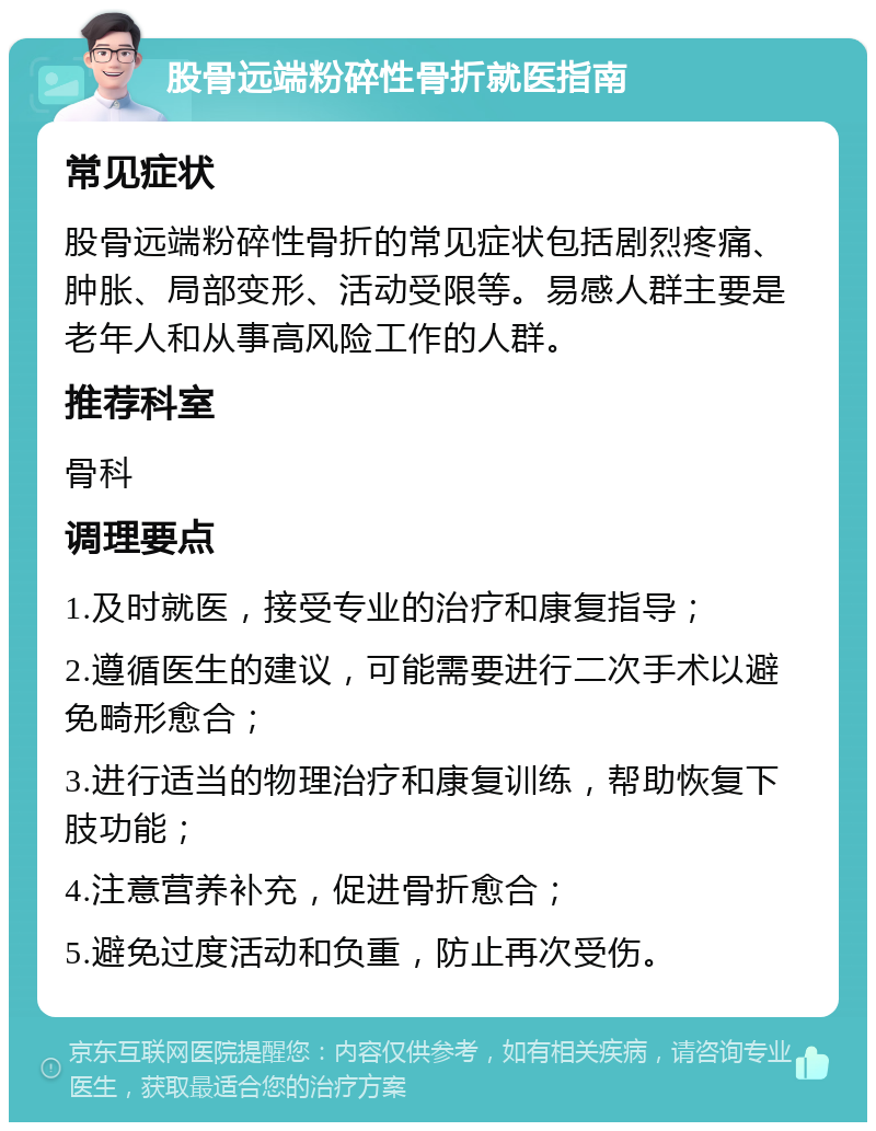 股骨远端粉碎性骨折就医指南 常见症状 股骨远端粉碎性骨折的常见症状包括剧烈疼痛、肿胀、局部变形、活动受限等。易感人群主要是老年人和从事高风险工作的人群。 推荐科室 骨科 调理要点 1.及时就医，接受专业的治疗和康复指导； 2.遵循医生的建议，可能需要进行二次手术以避免畸形愈合； 3.进行适当的物理治疗和康复训练，帮助恢复下肢功能； 4.注意营养补充，促进骨折愈合； 5.避免过度活动和负重，防止再次受伤。