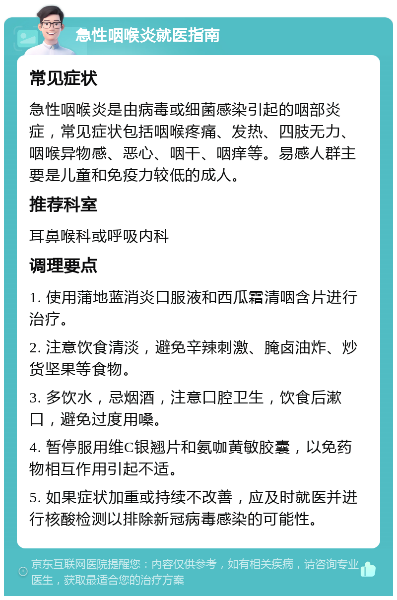 急性咽喉炎就医指南 常见症状 急性咽喉炎是由病毒或细菌感染引起的咽部炎症，常见症状包括咽喉疼痛、发热、四肢无力、咽喉异物感、恶心、咽干、咽痒等。易感人群主要是儿童和免疫力较低的成人。 推荐科室 耳鼻喉科或呼吸内科 调理要点 1. 使用蒲地蓝消炎口服液和西瓜霜清咽含片进行治疗。 2. 注意饮食清淡，避免辛辣刺激、腌卤油炸、炒货坚果等食物。 3. 多饮水，忌烟酒，注意口腔卫生，饮食后漱口，避免过度用嗓。 4. 暂停服用维C银翘片和氨咖黄敏胶囊，以免药物相互作用引起不适。 5. 如果症状加重或持续不改善，应及时就医并进行核酸检测以排除新冠病毒感染的可能性。